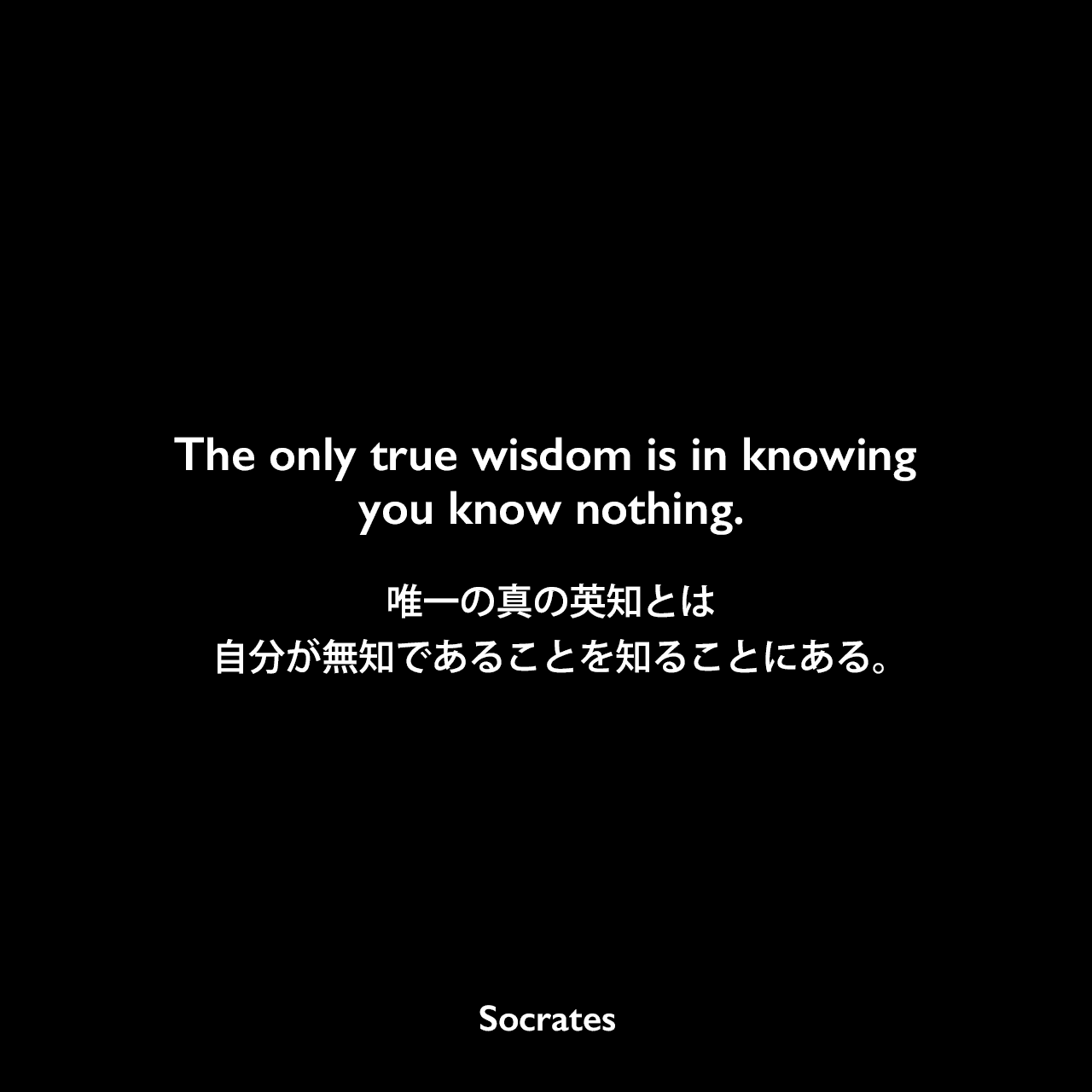 The only true wisdom is in knowing you know nothing.唯一の真の英知とは、自分が無知であることを知ることにある。Socrates