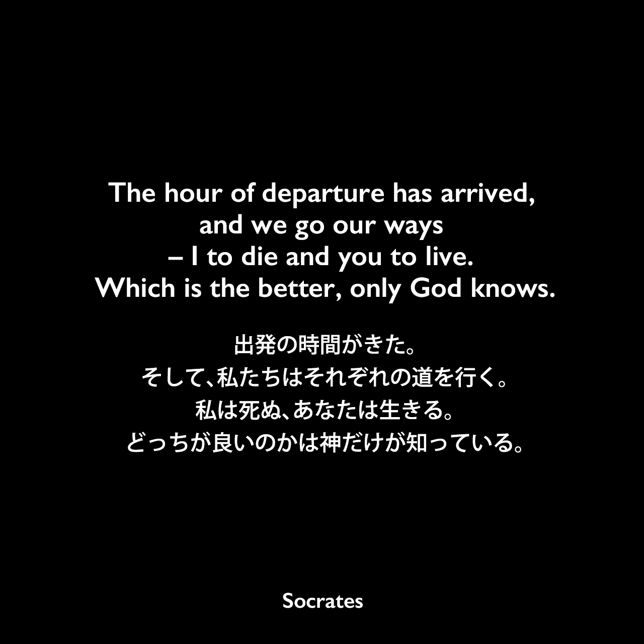 The hour of departure has arrived, and we go our ways – I to die and you to live. Which is the better, only God knows.出発の時間がきた。そして、私たちはそれぞれの道を行く。私は死ぬ、あなたは生きる。どっちが良いのかは神だけが知っている。- プラトンの本「ソクラテスの弁明」よりSocrates
