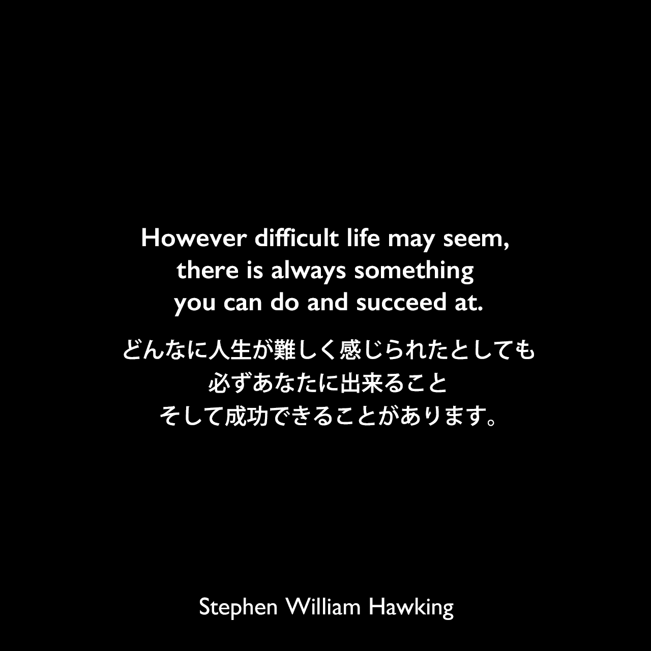 However difficult life may seem, there is always something you can do and succeed at.どんなに人生が難しく感じられたとしても、必ずあなたに出来ること、そして成功できることがあります。- 2006年の「People's Daily Online」より自発的安楽死についてStephen William Hawking