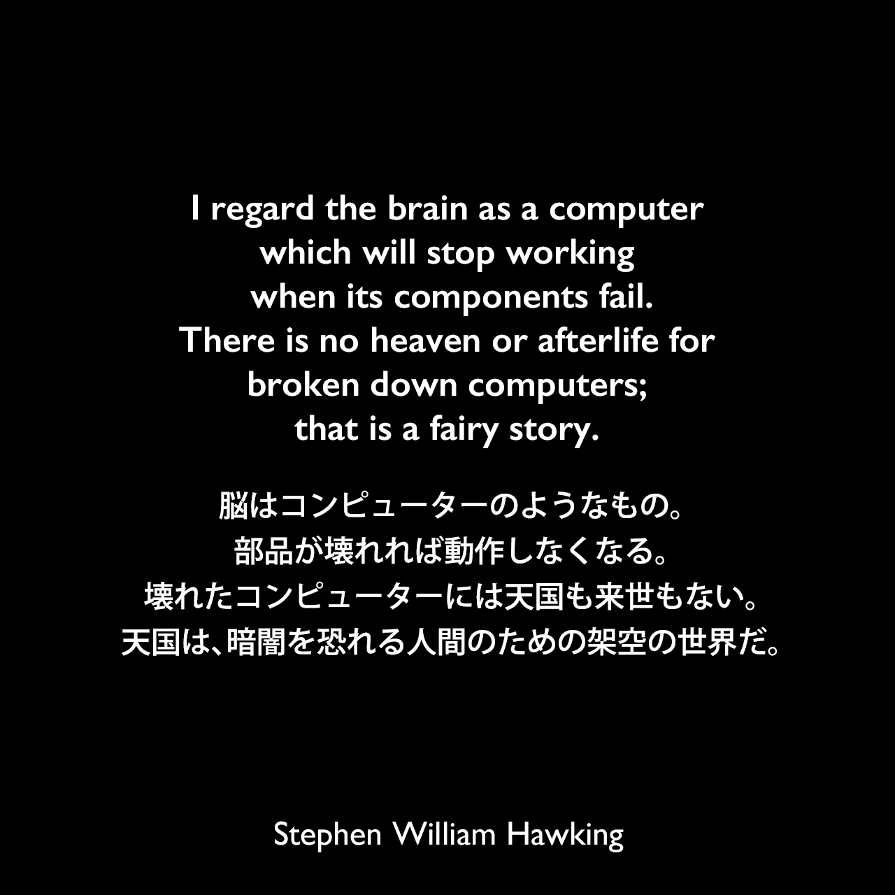 I regard the brain as a computer which will stop working when its components fail.There is no heaven or afterlife for broken down computers; that is a fairy story.脳はコンピューターのようなもの。部品が壊れれば動作しなくなる。壊れたコンピューターには天国も来世もない。天国は、暗闇を恐れる人間のための架空の世界だ。- 2011年のイギリス大手新聞「ガーディアン」誌よりStephen William Hawking