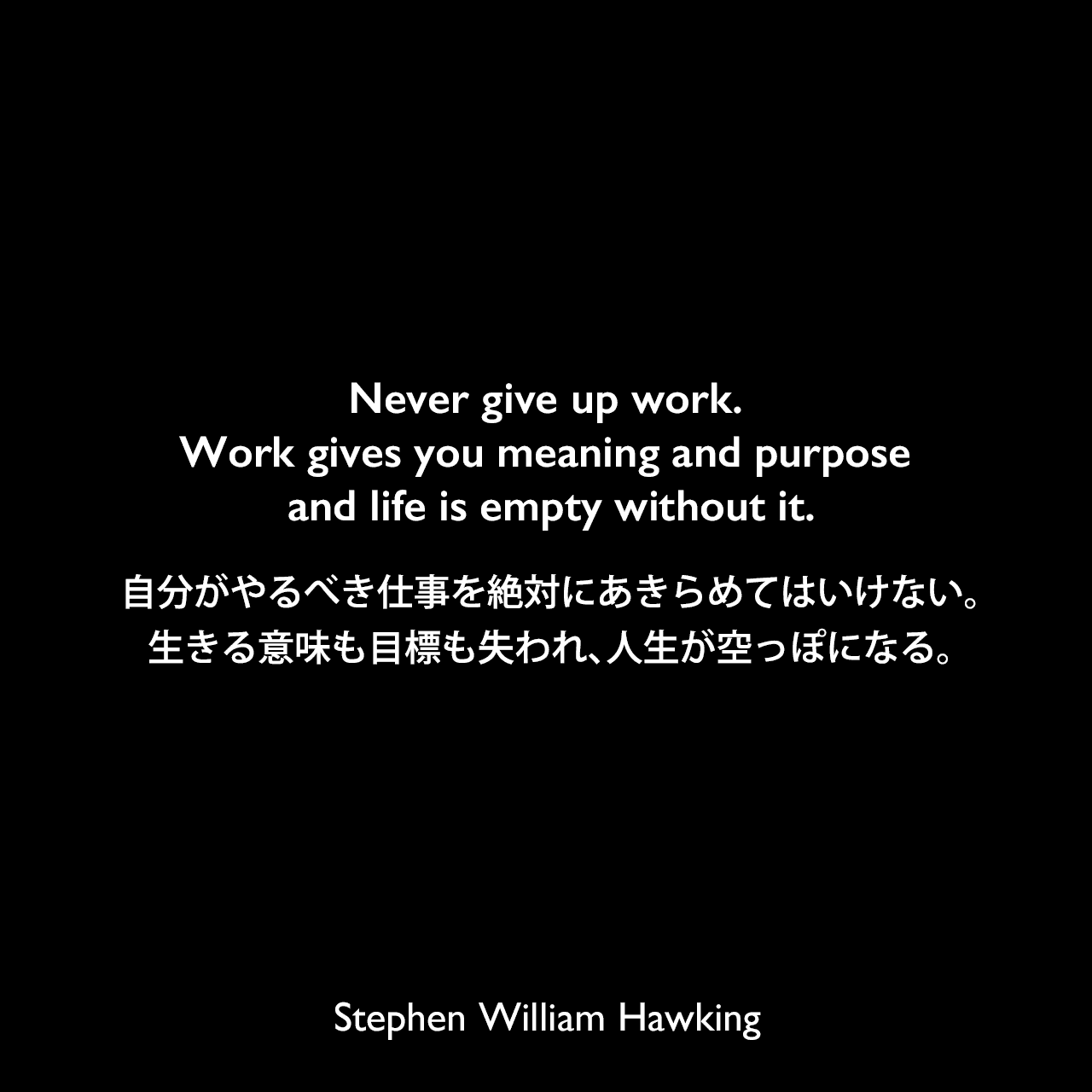 Never give up work. Work gives you meaning and purpose and life is empty without it.自分がやるべき仕事を絶対にあきらめてはいけない。生きる意味も目標も失われ、人生が空っぽになる。Stephen William Hawking
