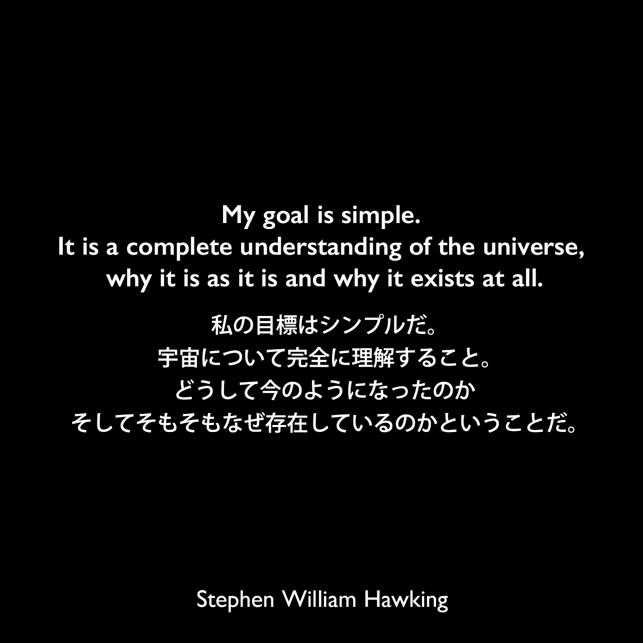 My goal is simple. It is a complete understanding of the universe, why it is as it is and why it exists at all.私の目標はシンプルだ。宇宙について完全に理解すること。どうして今のようになったのか、そしてそもそもなぜ存在しているのかということだ。- ジョン・ボスラフの本「Stephen Hawking's Universe」よりStephen William Hawking