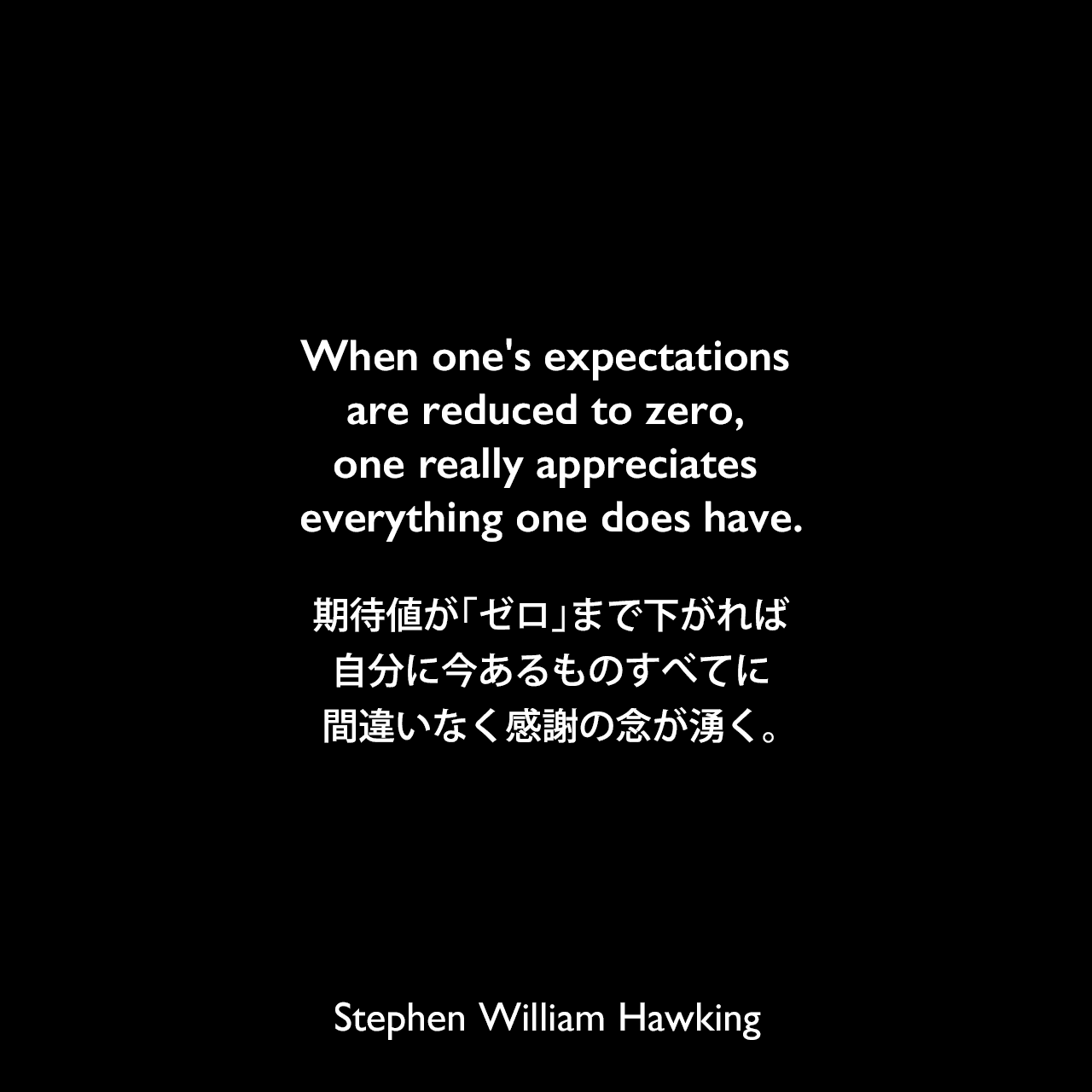 When one's expectations are reduced to zero, one really appreciates everything one does have.期待値が「ゼロ」まで下がれば、自分に今あるものすべてに間違いなく感謝の念が湧く。Stephen William Hawking
