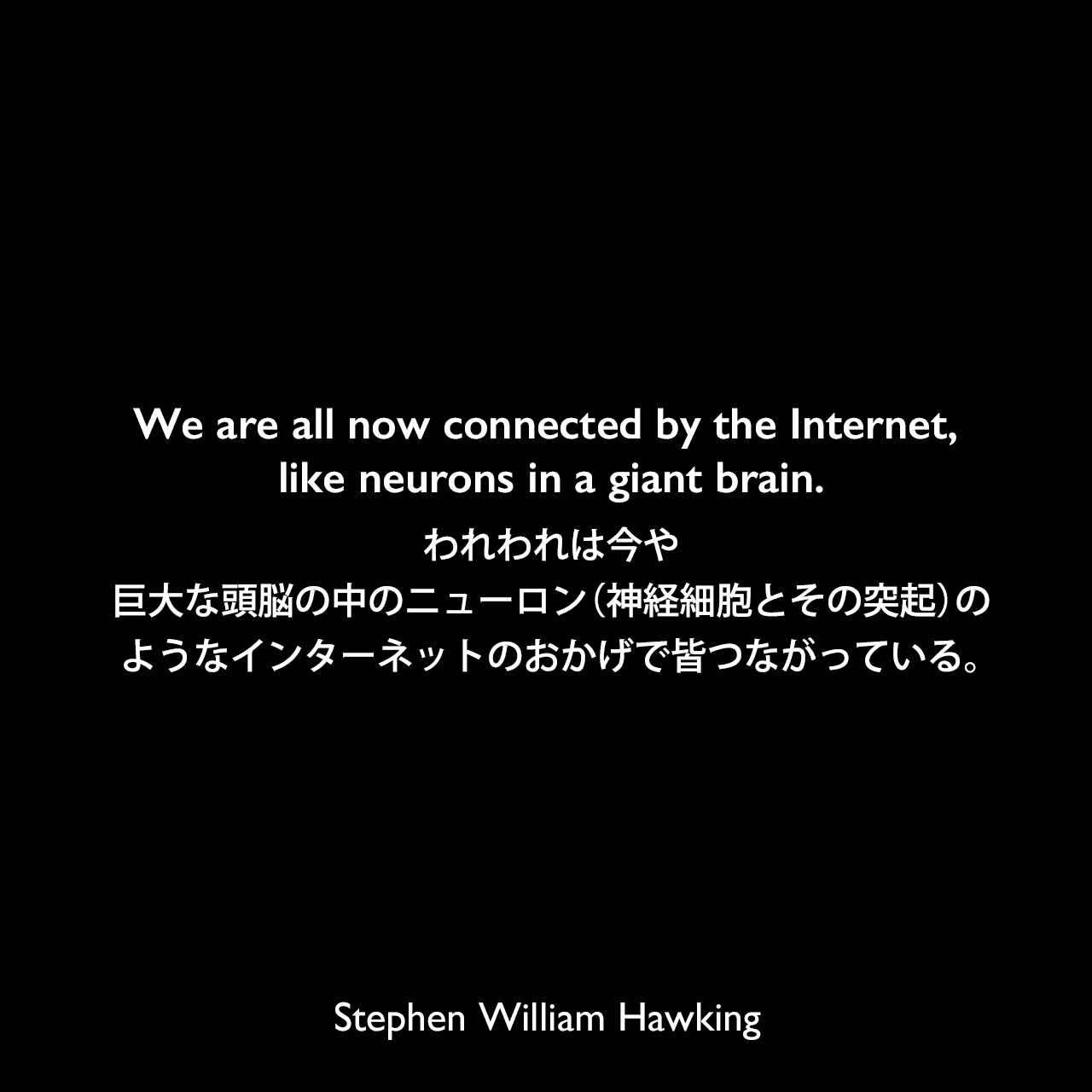 We are all now connected by the Internet, like neurons in a giant brain.われわれは今や、巨大な頭脳の中のニューロン（神経細胞とその突起）のようなインターネットのおかげで皆つながっている。Stephen William Hawking