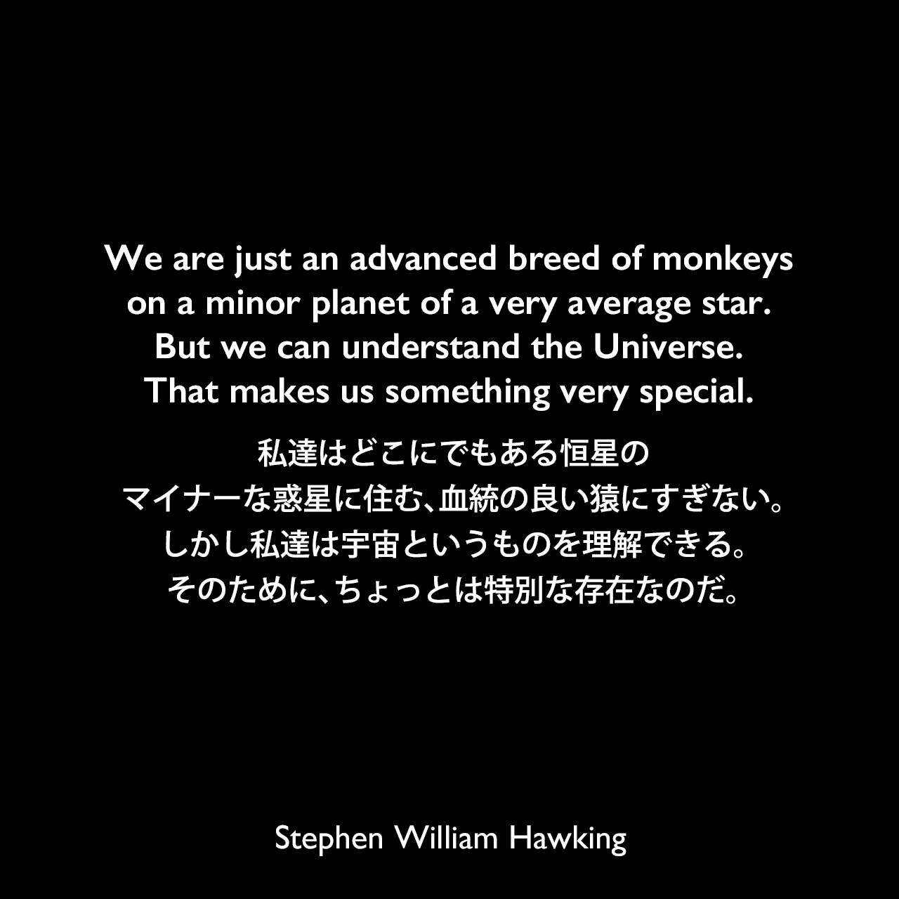 We are just an advanced breed of monkeys on a minor planet of a very average star. But we can understand the Universe. That makes us something very special.私達はどこにでもある恒星の、マイナーな惑星に住む、血統の良い猿にすぎない。しかし私達は宇宙というものを理解できる。そのために、ちょっとは特別な存在なのだ。- 1988年、ドイツの週刊誌「デア・シュピーゲル」よりStephen William Hawking