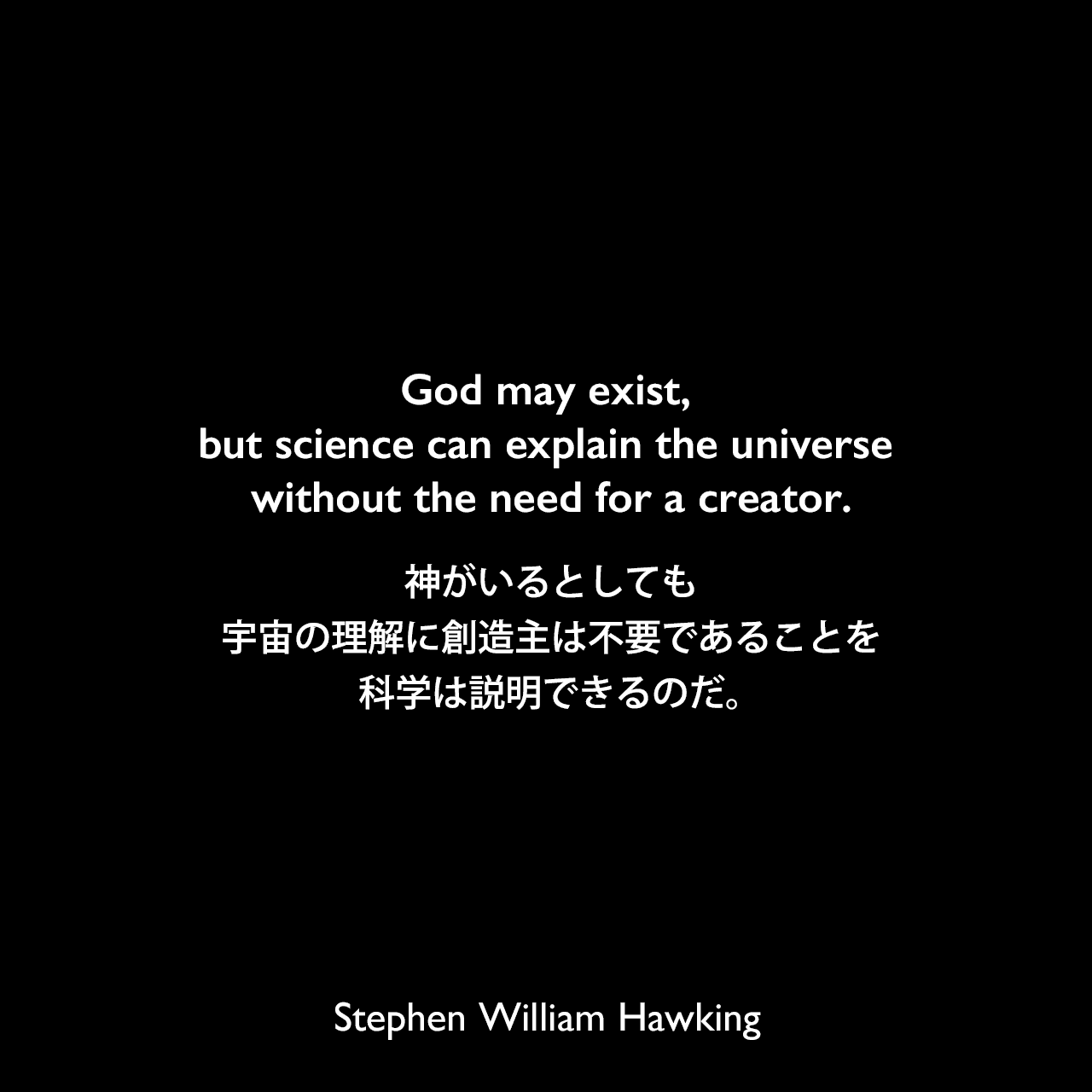 God may exist, but science can explain the universe without the need for a creator.神がいるとしても、宇宙の理解に創造主は不要であることを科学は説明できるのだ。Stephen William Hawking