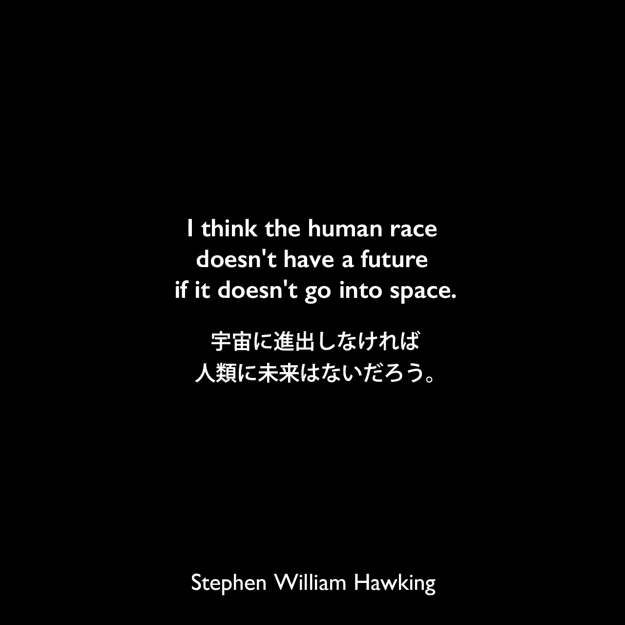 I think the human race doesn't have a future if it doesn't go into space.宇宙に進出しなければ人類に未来はないだろう。Stephen William Hawking