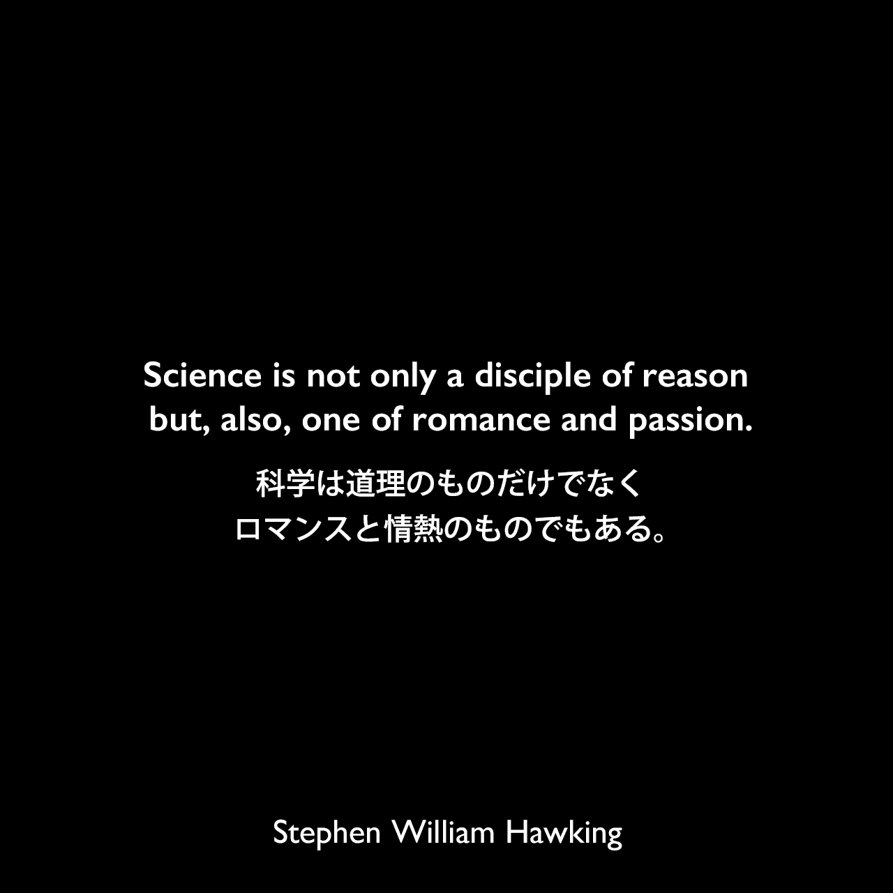 Science is not only a disciple of reason but, also, one of romance and passion.科学は道理のものだけでなくロマンスと情熱のものでもある。Stephen William Hawking