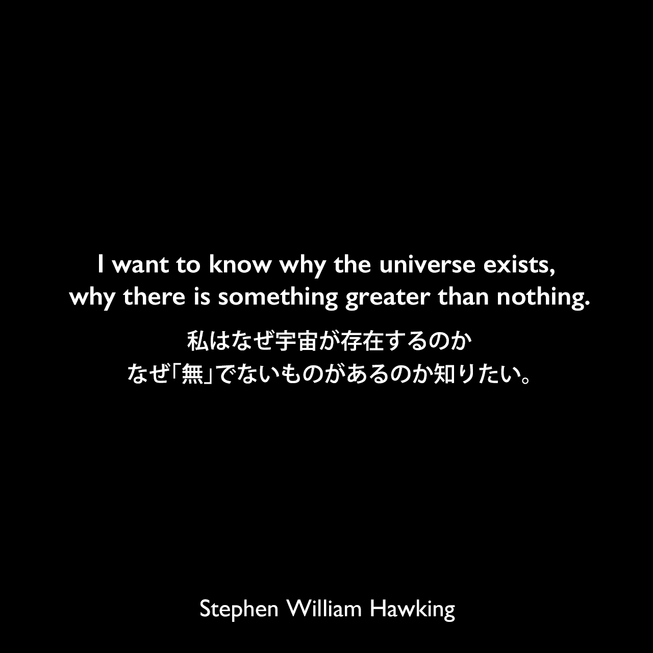 I want to know why the universe exists, why there is something greater than nothing.私はなぜ宇宙が存在するのか、なぜ「無」でないものがあるのか知りたい。Stephen William Hawking
