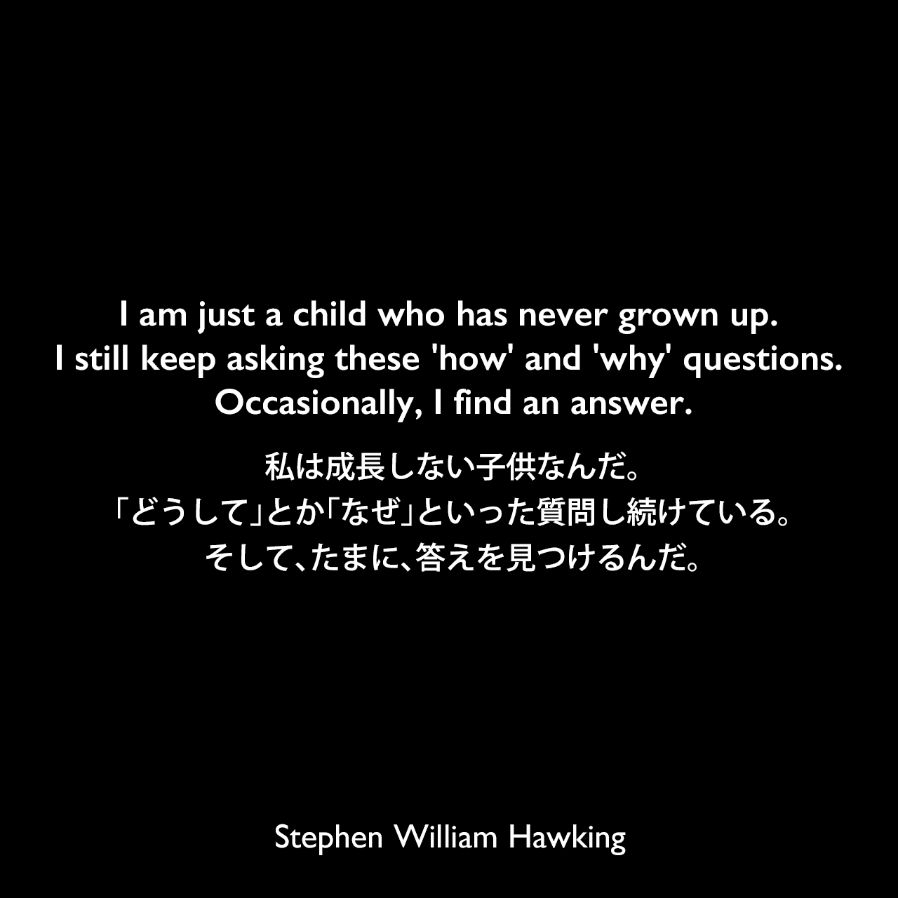 I am just a child who has never grown up. I still keep asking these 'how' and 'why' questions. Occasionally, I find an answer.私は成長しない子供なんだ。「どうして」とか「なぜ」といった質問し続けている。そして、たまに、答えを見つけるんだ。Stephen William Hawking