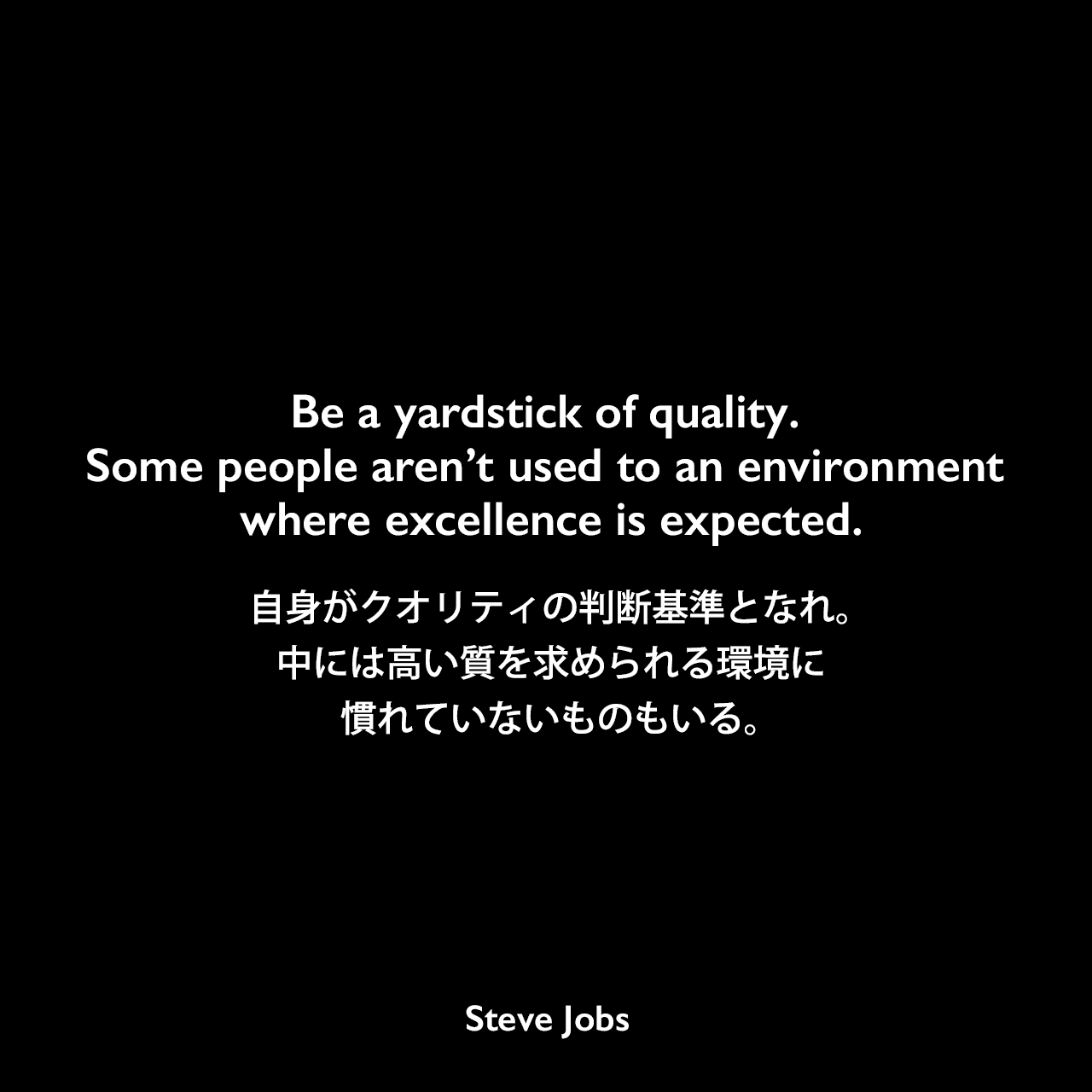 Be a yardstick of quality. Some people aren’t used to an environment where excellence is expected.自身がクオリティの判断基準となれ。中には高い質を求められる環境に慣れていないものもいる。Steve Jobs