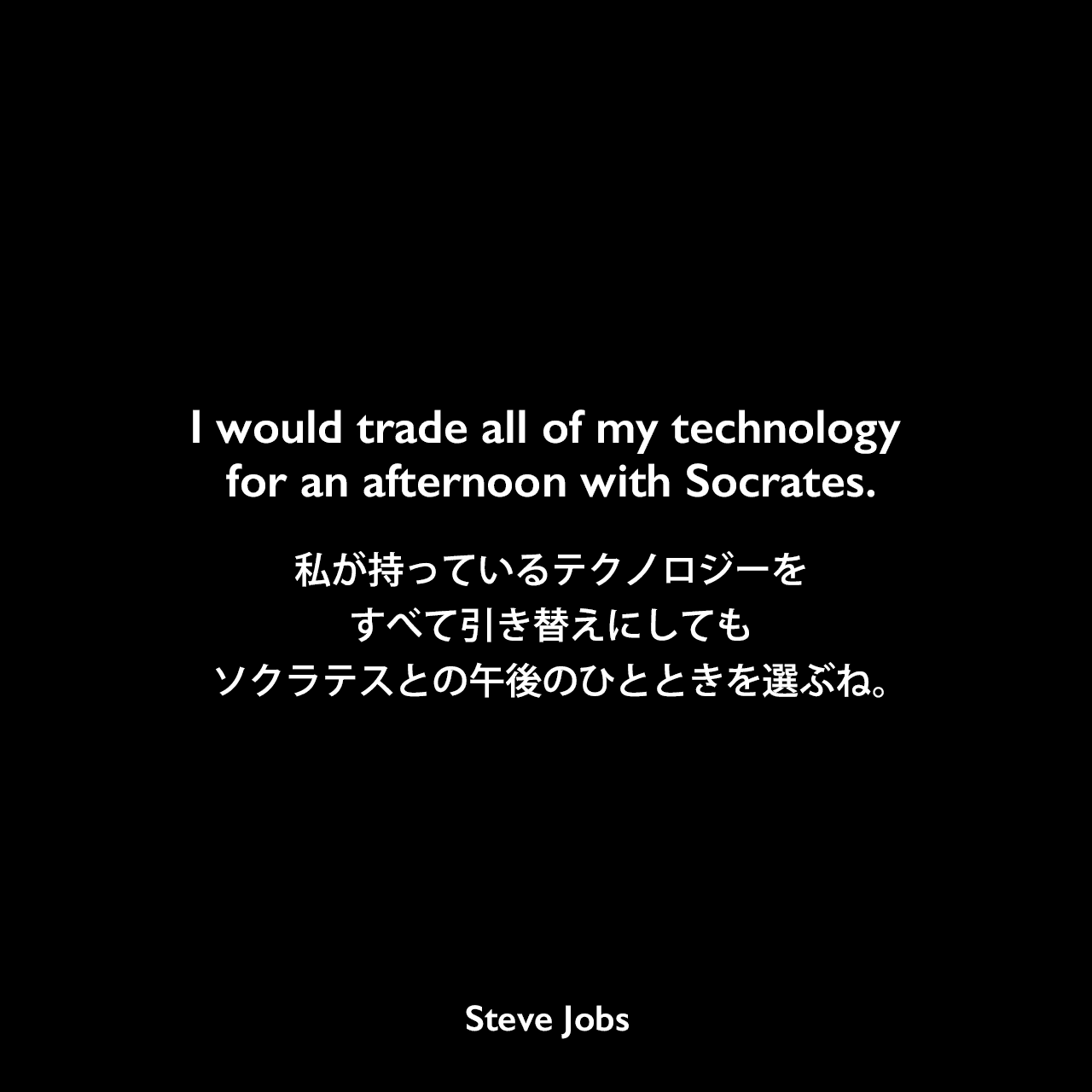 I would trade all of my technology for an afternoon with Socrates.私が持っているテクノロジーをすべて引き替えにしても、ソクラテスとの午後のひとときを選ぶね。- 2001年10月29日 NewsweekでのコメントSteve Jobs