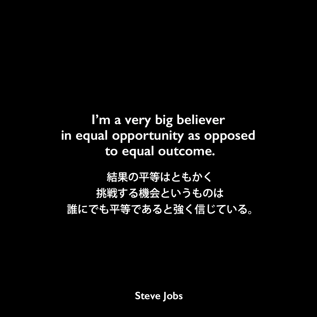 I’m a very big believer in equal opportunity as opposed to equal outcome.結果の平等はともかく、挑戦する機会というものは誰にでも平等であると強く信じている。