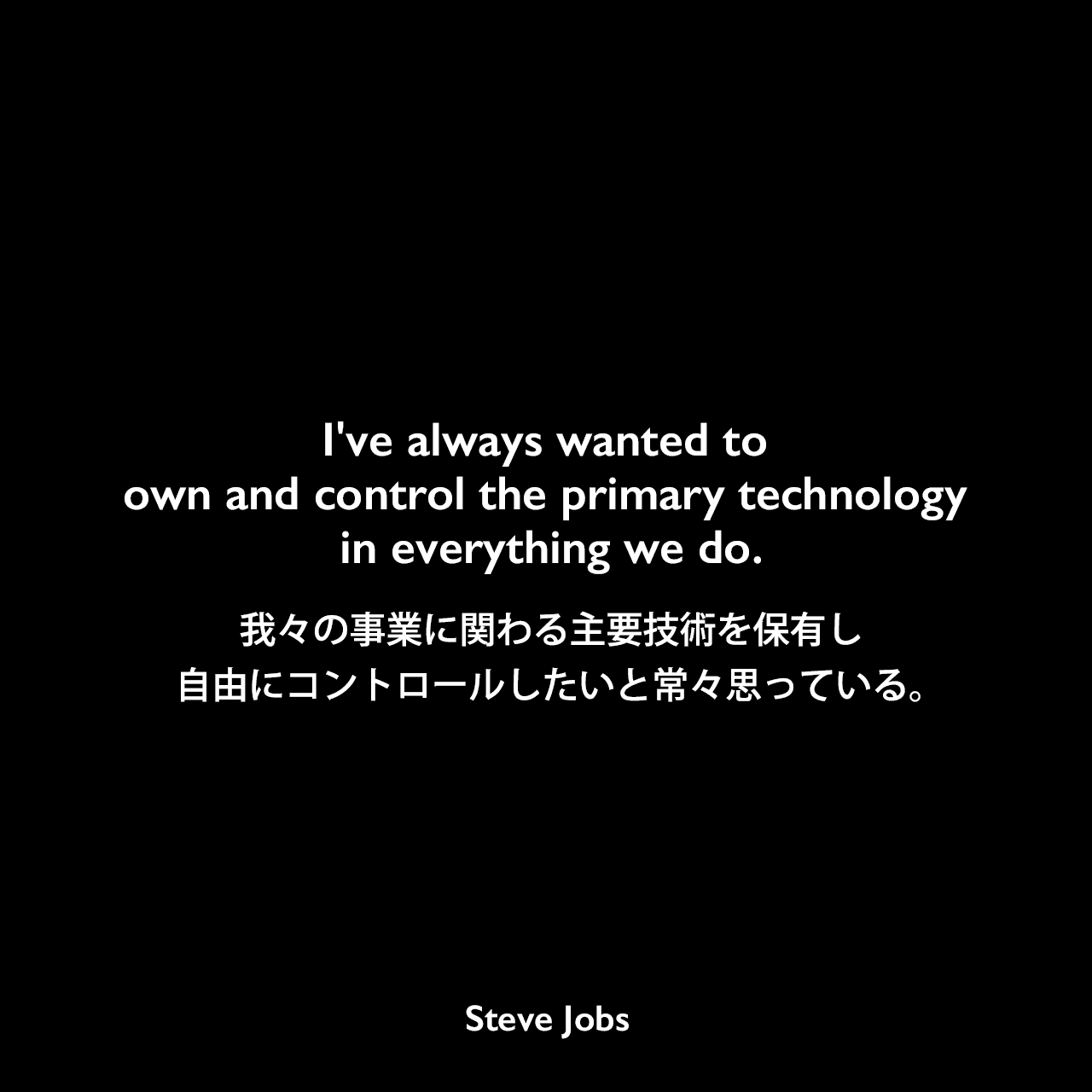I've always wanted to own and control the primary technology in everything we do.我々の事業に関わる主要技術を保有し、自由にコントロールしたいと常々思っている。- 2004年10月12日 BusinessWeekでのコメントSteve Jobs