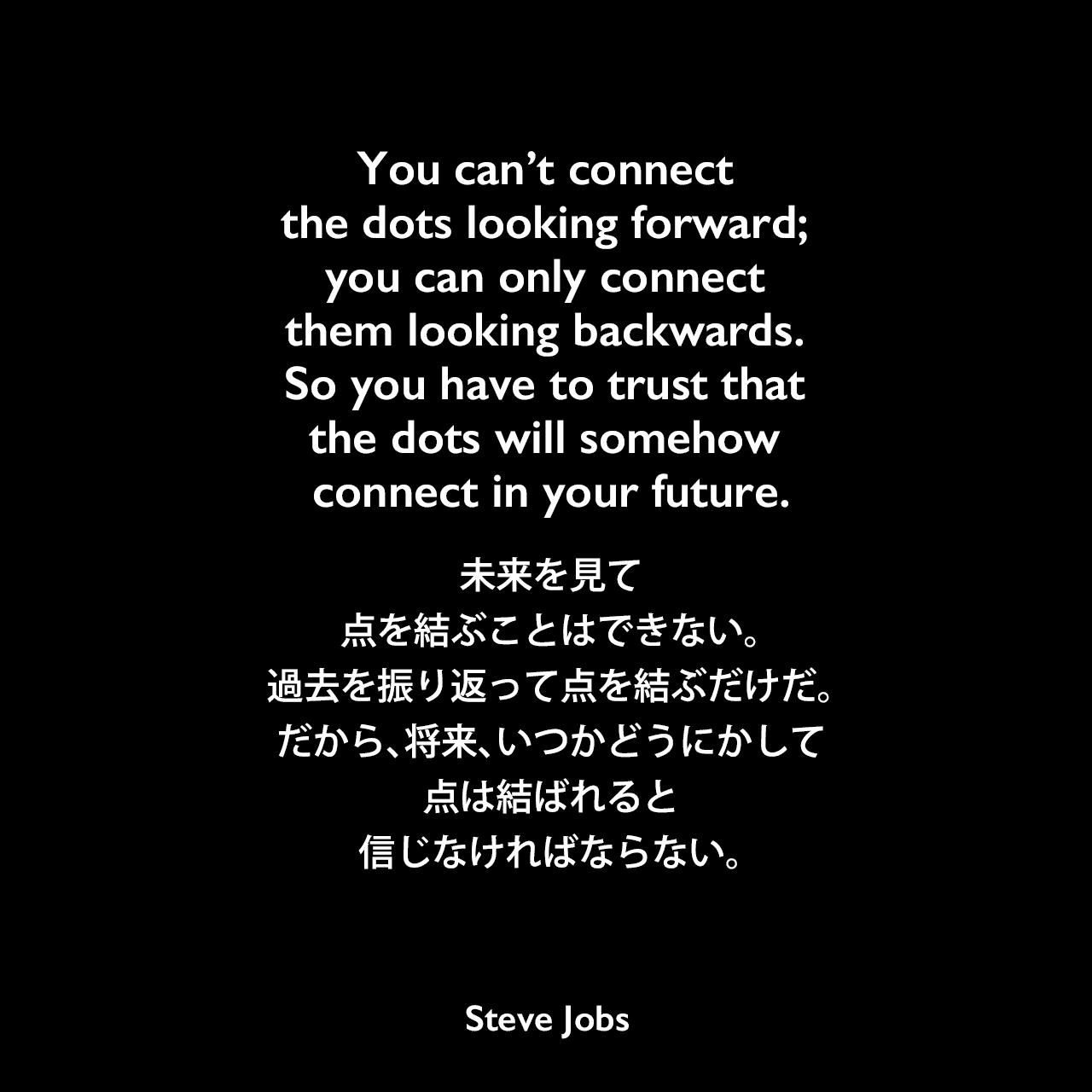 You can’t connect the dots looking forward; you can only connect them looking backwards. So you have to trust that the dots will somehow connect in your future.未来を見て、点を結ぶことはできない。過去を振り返って点を結ぶだけだ。だから、将来、いつかどうにかして点は結ばれると 信じなければならない。- Stanford University (2005年)でのスピーチ