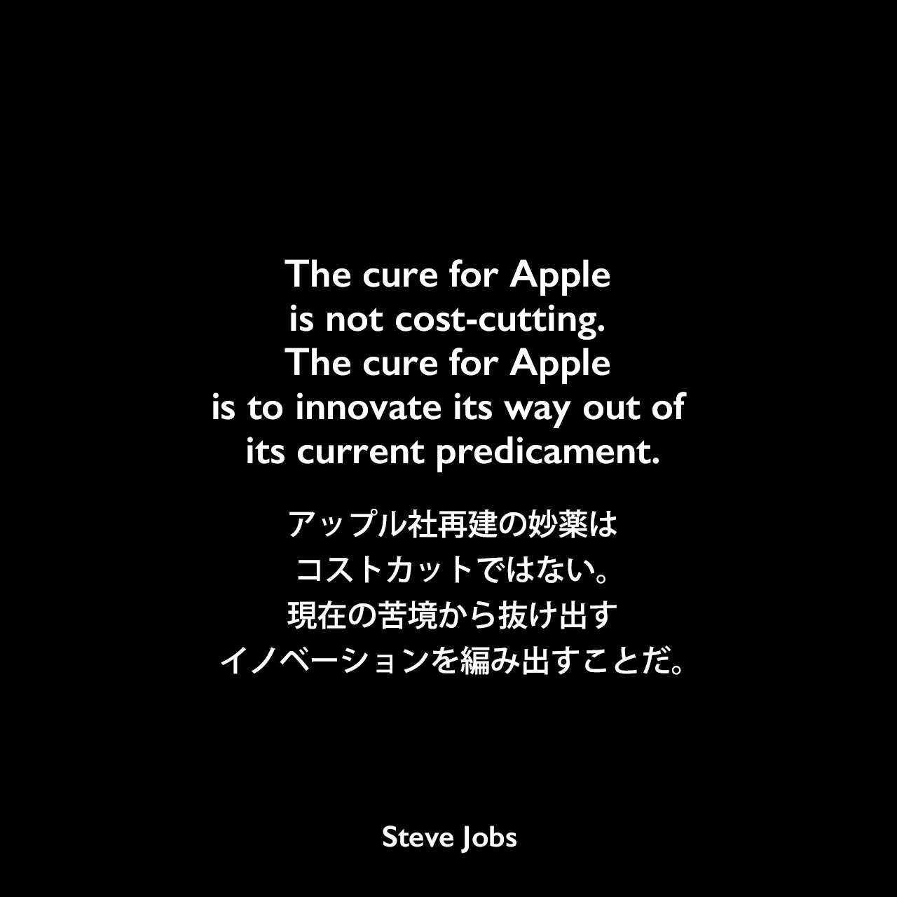 The cure for Apple is not cost-cutting. The cure for Apple is to innovate its way out of its current predicament.アップル社再建の妙薬は、コストカットではない。現在の苦境から抜け出すイノベーションを編み出すことだ。- オーウェン・リンズマイヤーによる本「Apple Confidential 2.0」よりSteve Jobs