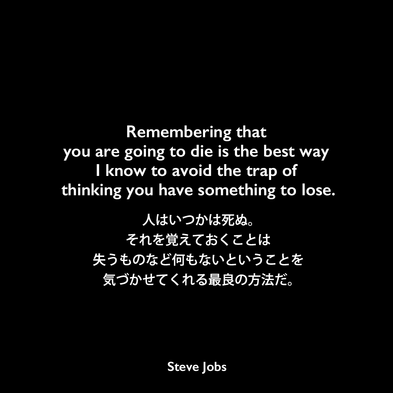 Remembering that you are going to die is the best way I know to avoid the trap of thinking you have something to lose.人はいつかは死ぬ。それを覚えておくことは、失うものなど何もないということを気づかせてくれる最良の方法だ。- 2005年6月12日 スタンフォード大学卒業式でのスピーチよりSteve Jobs