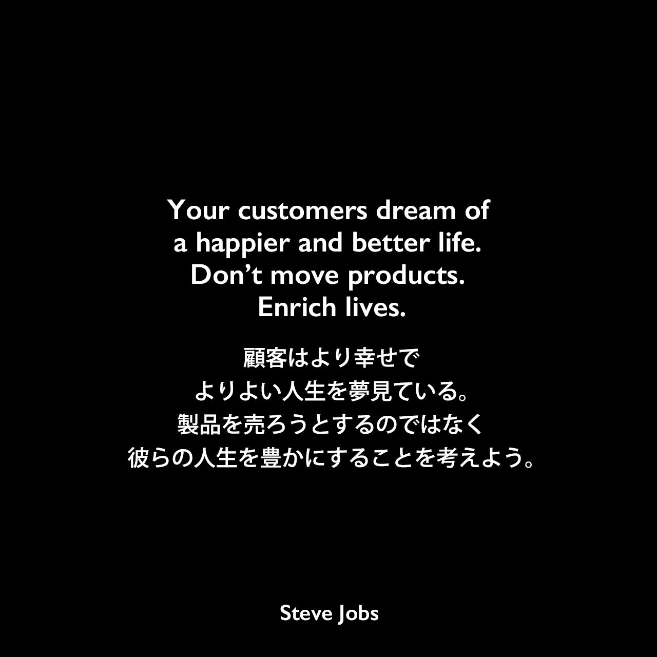 Your customers dream of a happier and better life. Don’t move products. Enrich lives.顧客はより幸せでよりよい人生を夢見ている。製品を売ろうとするのではなく、彼らの人生を豊かにすることを考えよう。Steve Jobs