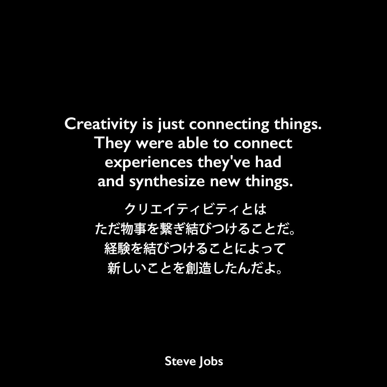 Creativity is just connecting things. They were able to connect experiences they've had and synthesize new things.クリエイティビティとは、ただ物事を繋ぎ結びつけることだ。経験を結びつけることによって新しいことを創造したんだよ。- 1996年2月 Wired MagazineのインタビューでSteve Jobs