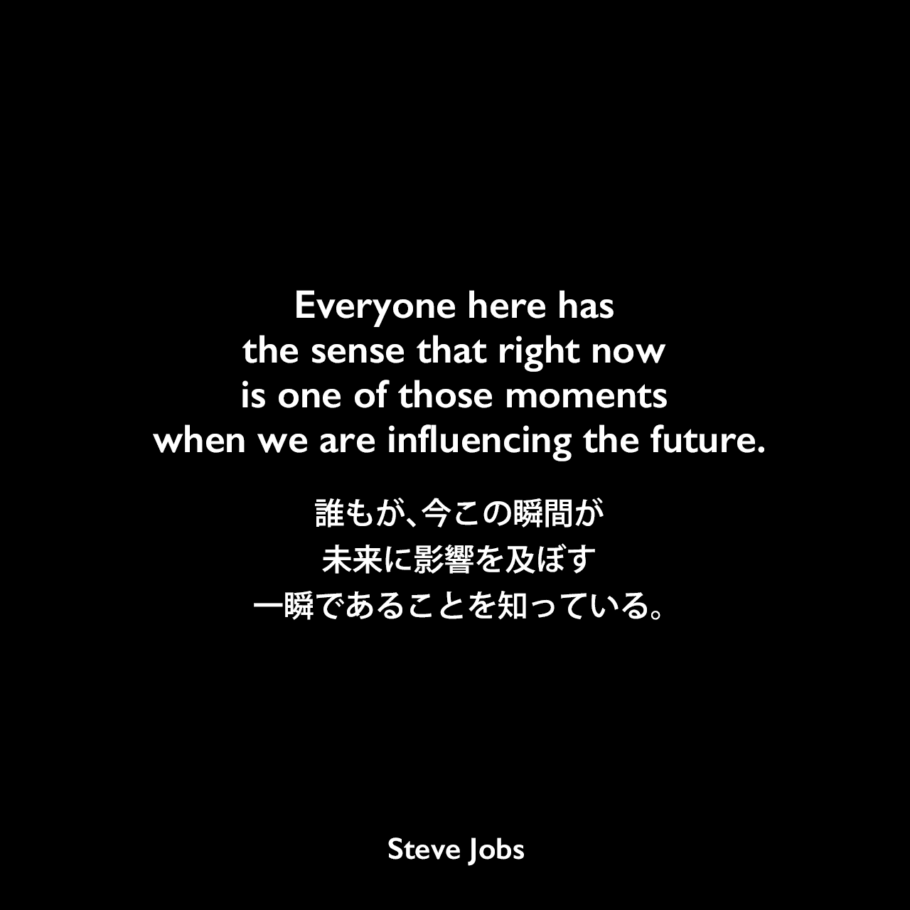 Everyone here has the sense that right now is one of those moments when we are influencing the future.誰もが、今この瞬間が未来に影響を及ぼす一瞬であることを知っている。Steve Jobs