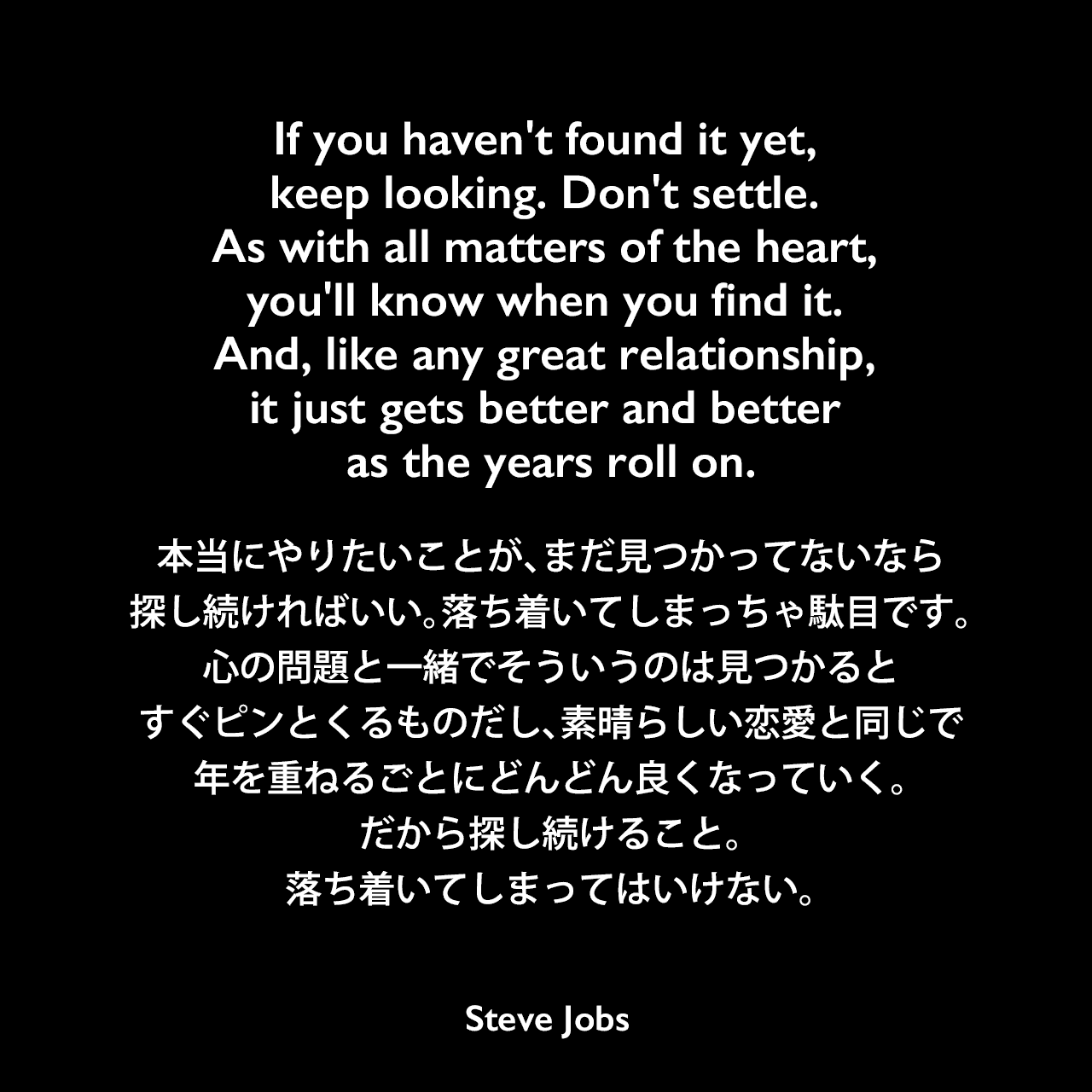 If you haven't found it yet, keep looking. Don't settle. As with all matters of the heart, you'll know when you find it. And, like any great relationship, it just gets better and better as the years roll on.本当にやりたいことが、まだ見つかってないなら探し続ければいい。落ち着いてしまっちゃ駄目です。心の問題と一緒でそういうのは見つかるとすぐピンとくるものだし、素晴らしい恋愛と同じで年を重ねるごとにどんどん良くなっていく。だから探し続けること。落ち着いてしまってはいけない。- 2005年6月12日 スタンフォード大学卒業式でのスピーチよりSteve Jobs