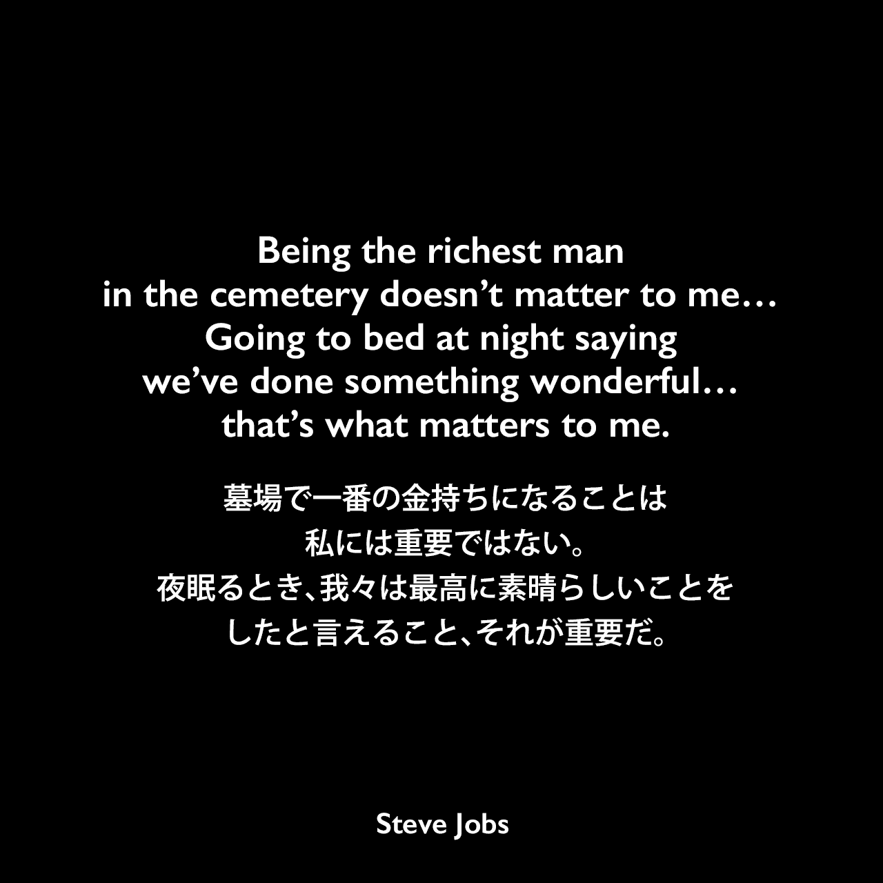 Being the richest man in the cemetery doesn’t matter to me… Going to bed at night saying we’ve done something wonderful… that’s what matters to me.墓場で一番の金持ちになることは私には重要ではない。夜眠るとき、我々は最高に素晴らしいことをしたと言えること、それが重要だ。- 1993年 ビル・ゲイツとマイクロソフトの成功について The Wall Street JournalでのコメントよりSteve Jobs