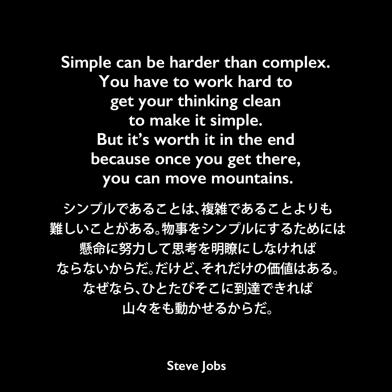 Simple can be harder than complex. You have to work hard to get your thinking clean to make it simple. But it’s worth it in the end because once you get there, you can move mountains.シンプルであることは、複雑であることよりも難しいことがある。物事をシンプルにするためには、懸命に努力して思考を明瞭にしなければならないからだ。だけど、それだけの価値はある。なぜなら、ひとたびそこに到達できれば、山々をも動かせるからだ。Steve Jobs