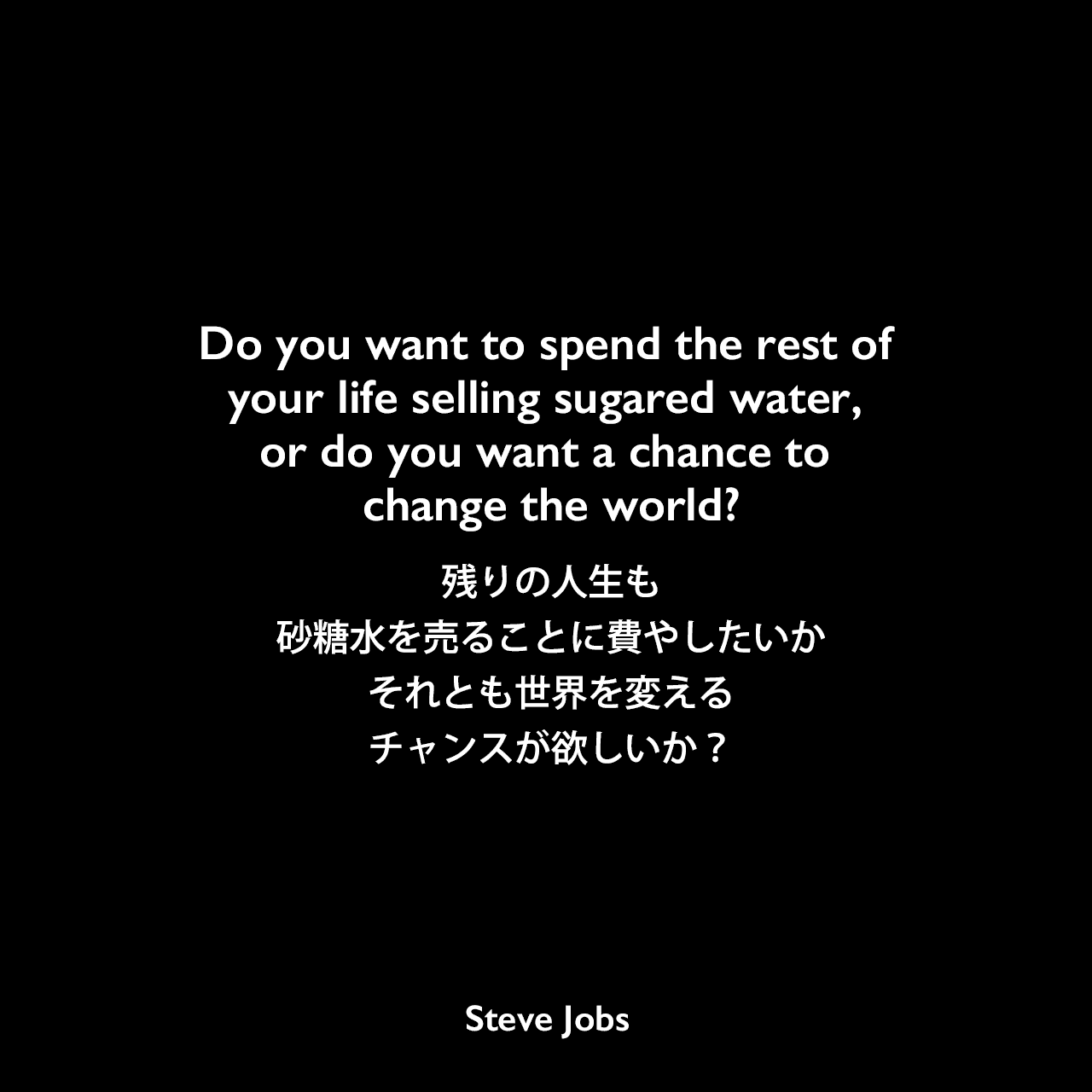 Do you want to spend the rest of your life selling sugared water, or do you want a chance to change the world?残りの人生も砂糖水を売ることに費やしたいか、それとも世界を変えるチャンスが欲しいか？- ジョン・スカリーをアップルのCEOに説得する際に言った言葉Steve Jobs