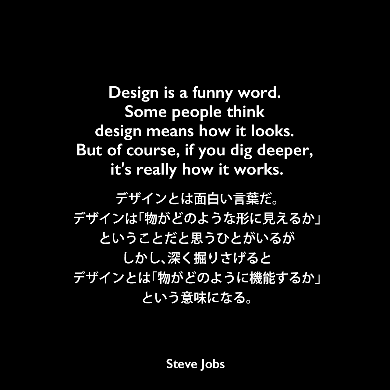Design is a funny word. Some people think design means how it looks. But of course, if you dig deeper, it's really how it works.デザインとは面白い言葉だ。デザインは「物がどのような形に見えるか」ということだと思うひとがいるが、しかし、深く掘りさげると、デザインとは「物がどのように機能するか」という意味になる。Steve Jobs