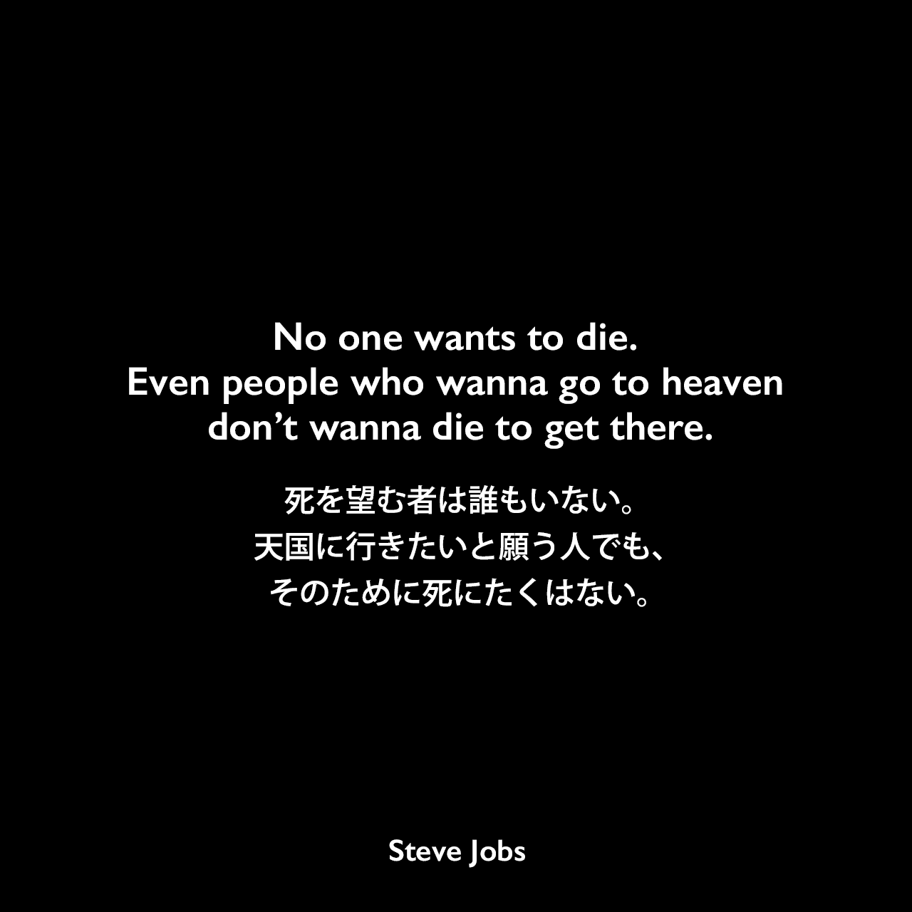 No one wants to die. Even people who wanna go to heaven don’t wanna die to get there.死を望む者は誰もいない。天国に行きたいと願う人でも、そのために死にたくはない。- 2005年6月12日 スタンフォード大学卒業式でのスピーチよりSteve Jobs