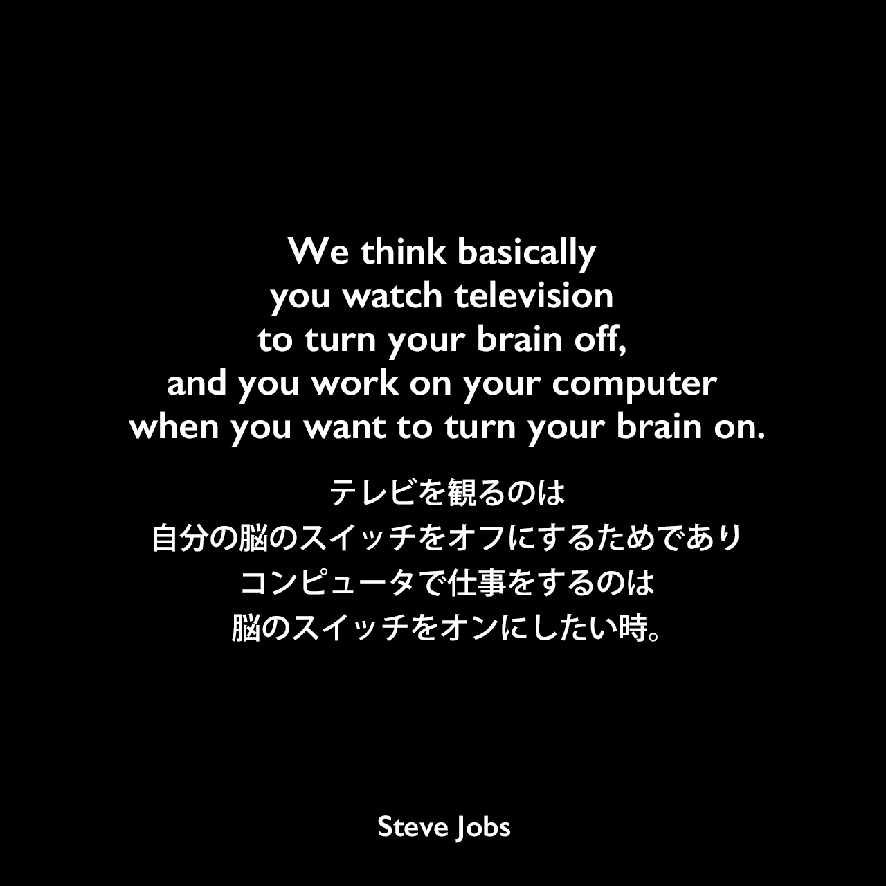 We think basically you watch television to turn your brain off, and you work on your computer when you want to turn your brain on.テレビを観るのは、自分の脳のスイッチをオフにするためであり、コンピュータで仕事をするのは、脳のスイッチをオンにしたい時。- 2004年2月 Macworld magazineのインタビューよりSteve Jobs