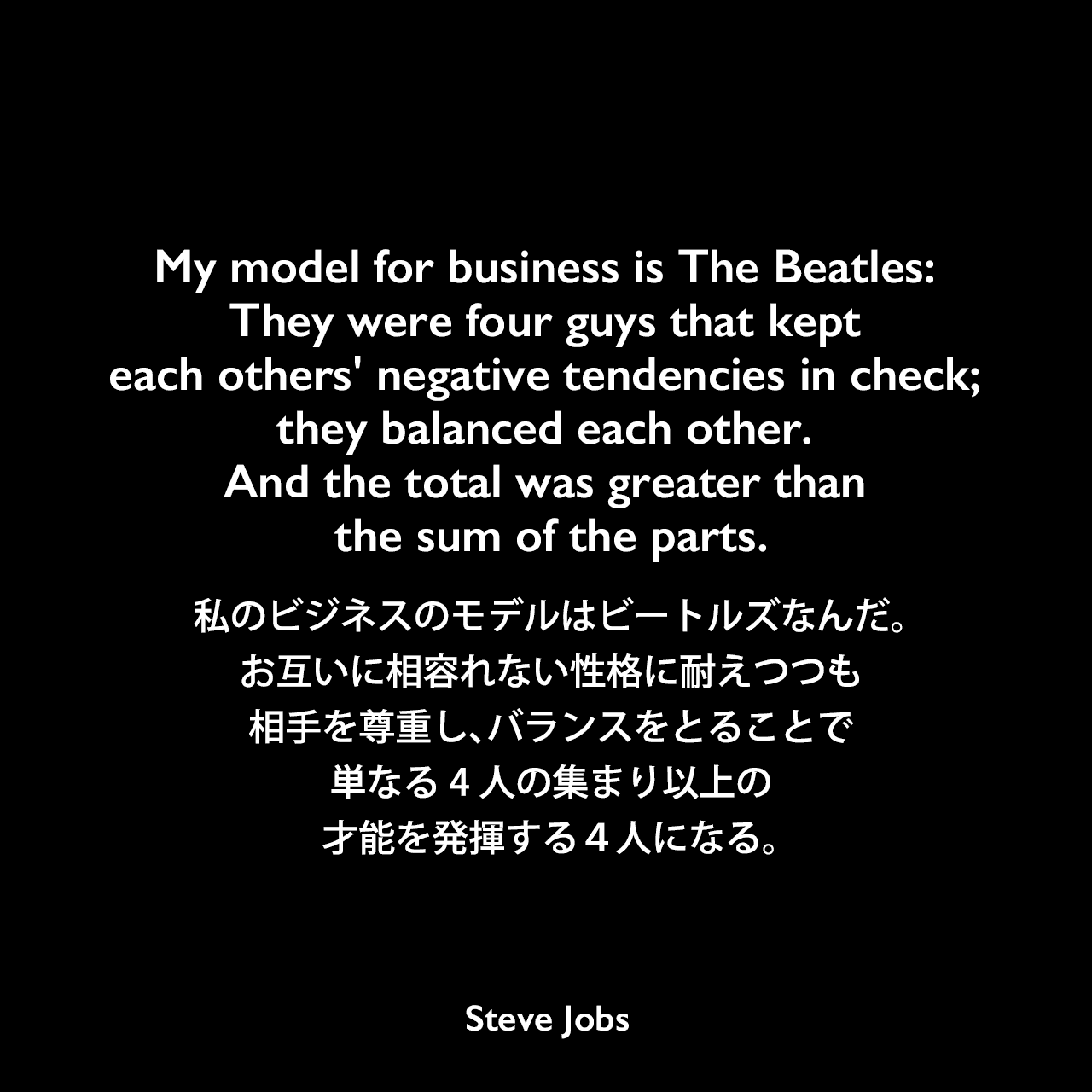 My model for business is The Beatles: They were four guys that kept each others' negative tendencies in check; they balanced each other. And the total was greater than the sum of the parts.私のビジネスのモデルはビートルズなんだ。お互いに相容れない性格に耐えつつも相手を尊重し、バランスをとることで、単なる4人の集まり以上の才能を発揮する４人になる。Steve Jobs