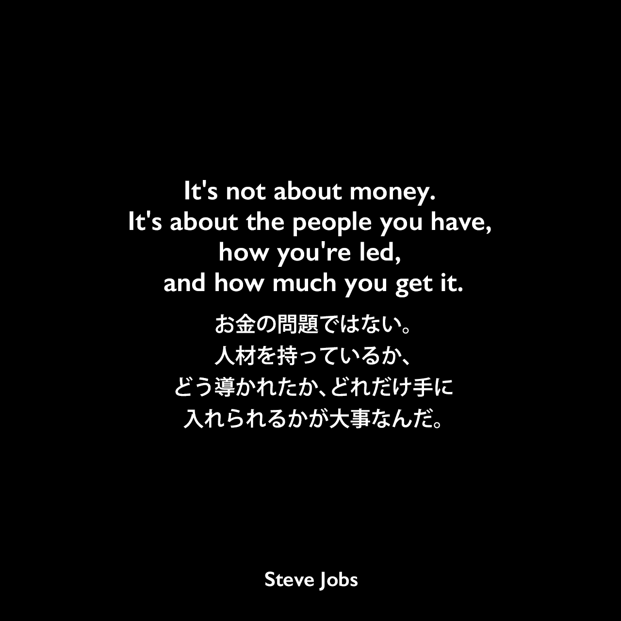 It's not about money. It's about the people you have, how you're led, and how much you get it.お金の問題ではない。人材を持っているか、どう導かれたか、どれだけ手に入れられるかが大事なんだ。- 1998年11月9日 フォーチュン誌よりSteve Jobs