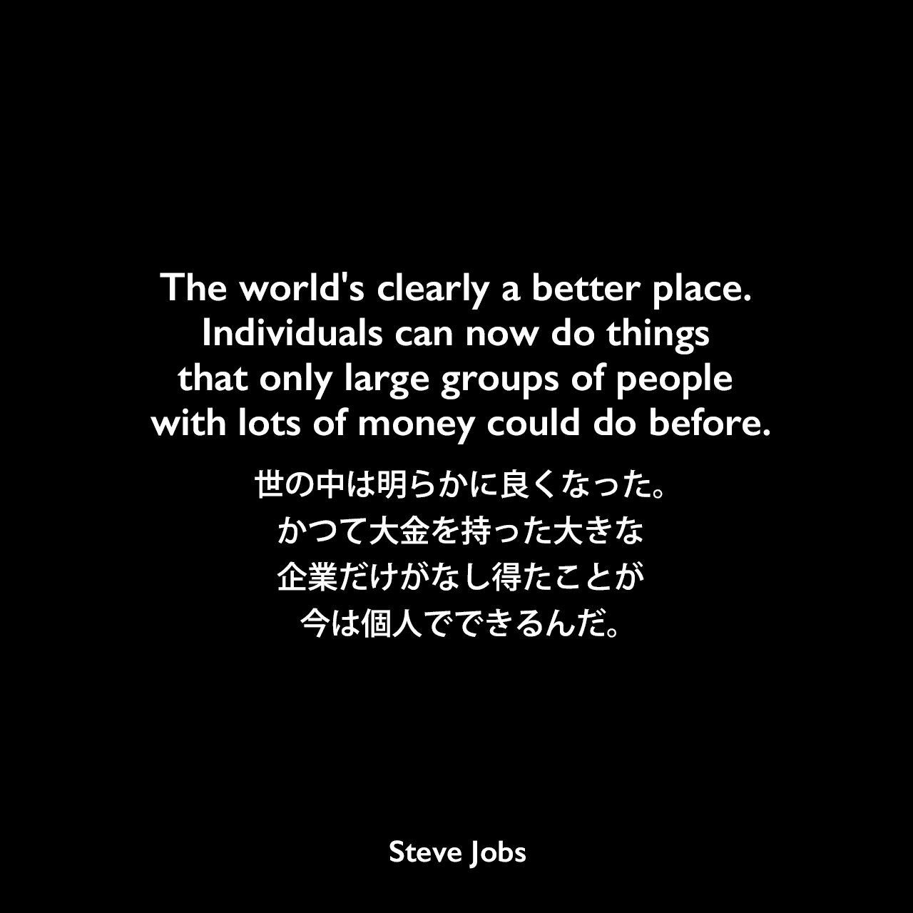 The world's clearly a better place. Individuals can now do things that only large groups of people with lots of money could do before.世の中は明らかに良くなった。かつて大金を持った大きな企業だけがなし得たことが今は個人でできるんだ。- 1994年6月16日 ローリング・ストーン・マガジン No. 684よりSteve Jobs