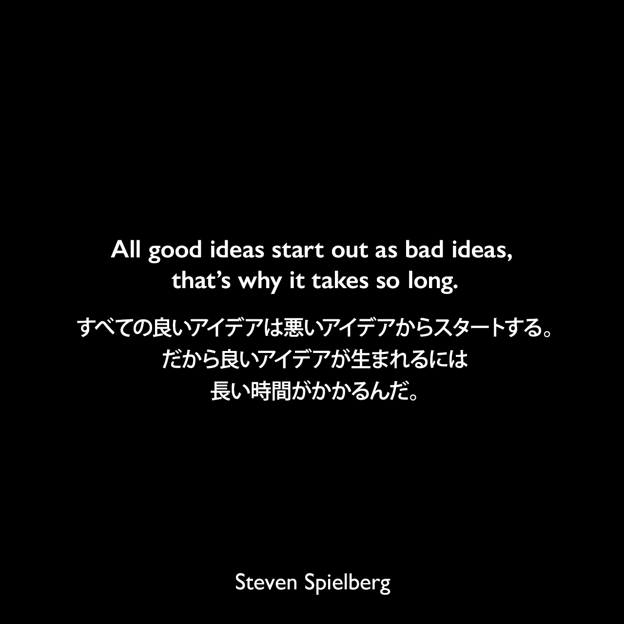 All good ideas start out as bad ideas, that’s why it takes so long.すべての良いアイデアは悪いアイデアからスタートする。だから良いアイデアが生まれるには長い時間がかかるんだ。Steven Spielberg