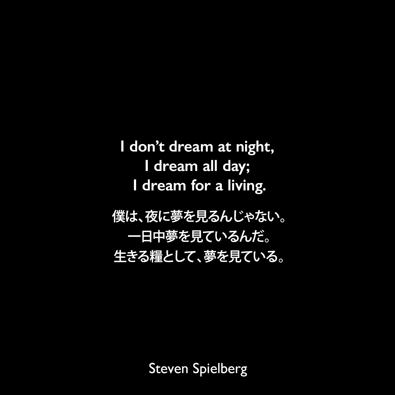 I don’t dream at night, I dream all day; I dream for a living.僕は、夜に夢を見るんじゃない。一日中夢を見ているんだ。生きる糧として、夢を見ている。- タイムマガジン 1985年よりSteven Spielberg