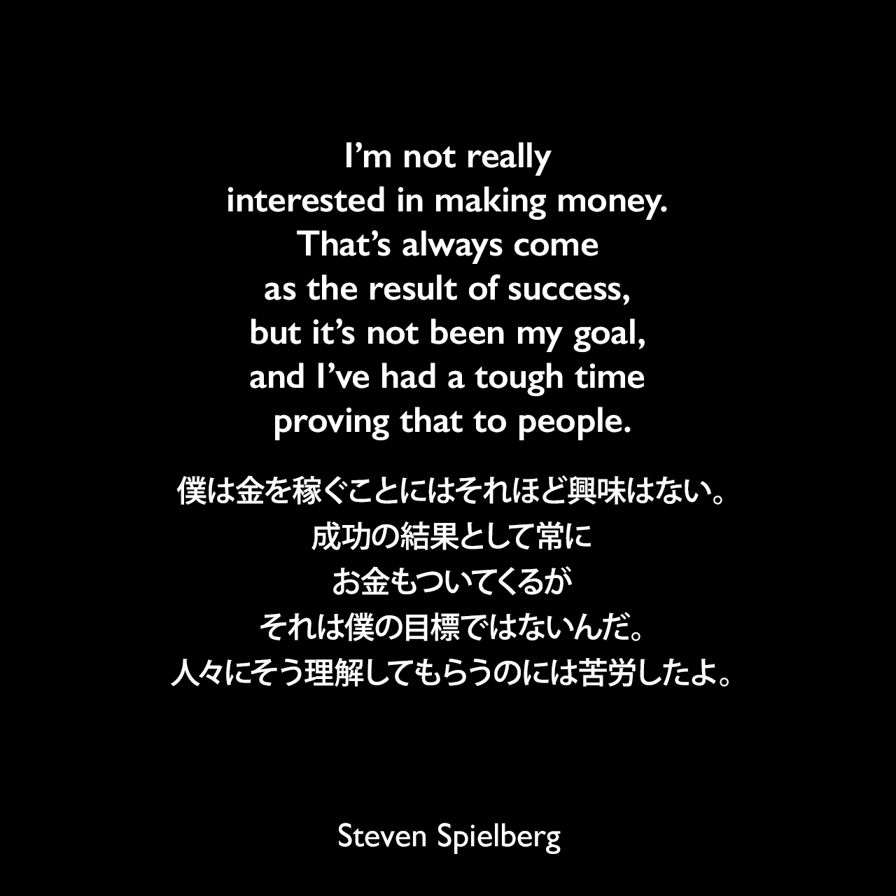 I’m not really interested in making money. That’s always come as the result of success, but it’s not been my goal, and I’ve had a tough time proving that to people.僕は金を稼ぐことにはそれほど興味はない。成功の結果として常にお金もついてくるが、それは僕の目標ではないんだ。人々にそう理解してもらうのには苦労したよ。Steven Spielberg