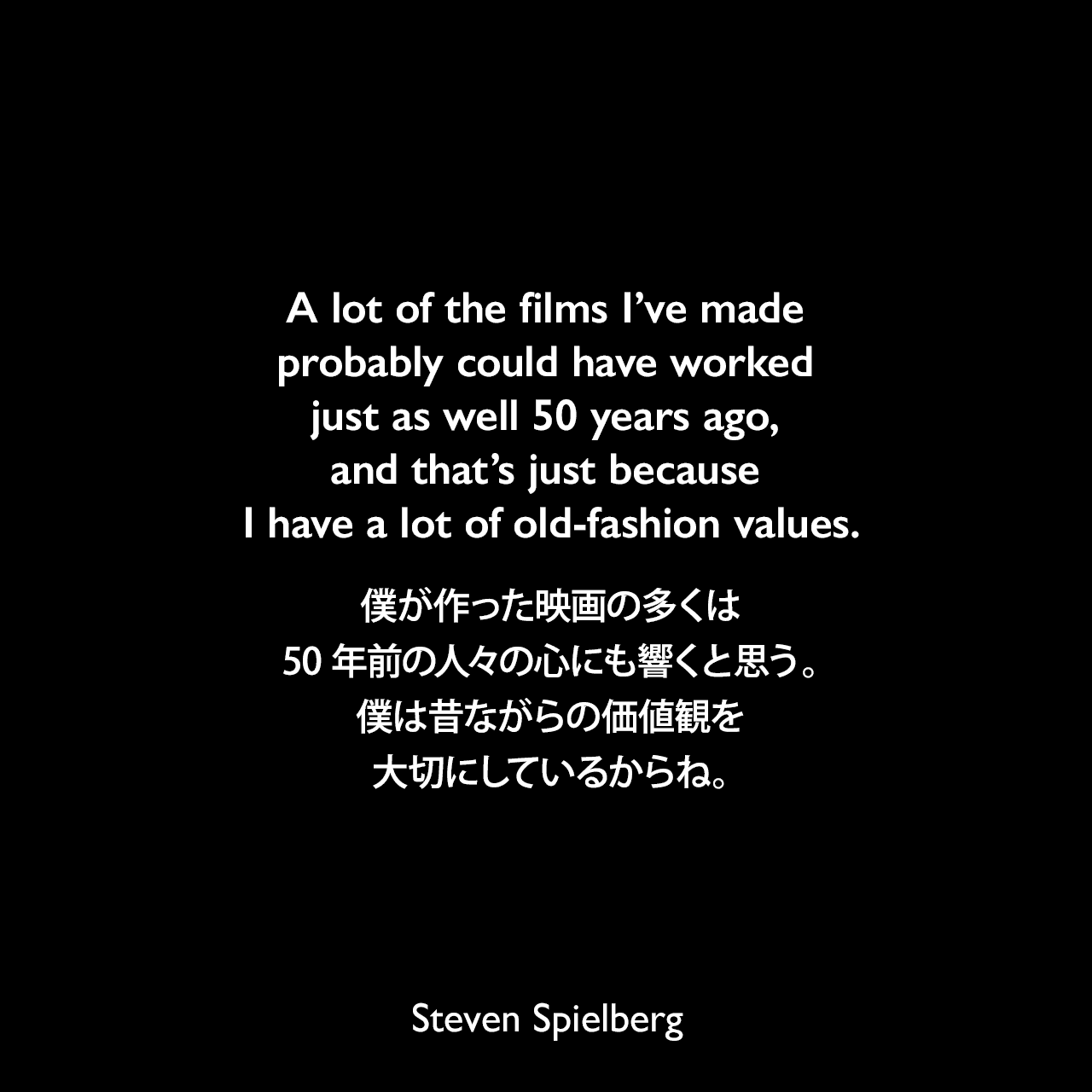 A lot of the films I’ve made probably could have worked just as well 50 years ago, and that’s just because I have a lot of old-fashion values.僕が作った映画の多くは、50年前の人々の心にも響くと思う。僕は昔ながらの価値観を大切にしているからね。Steven Spielberg