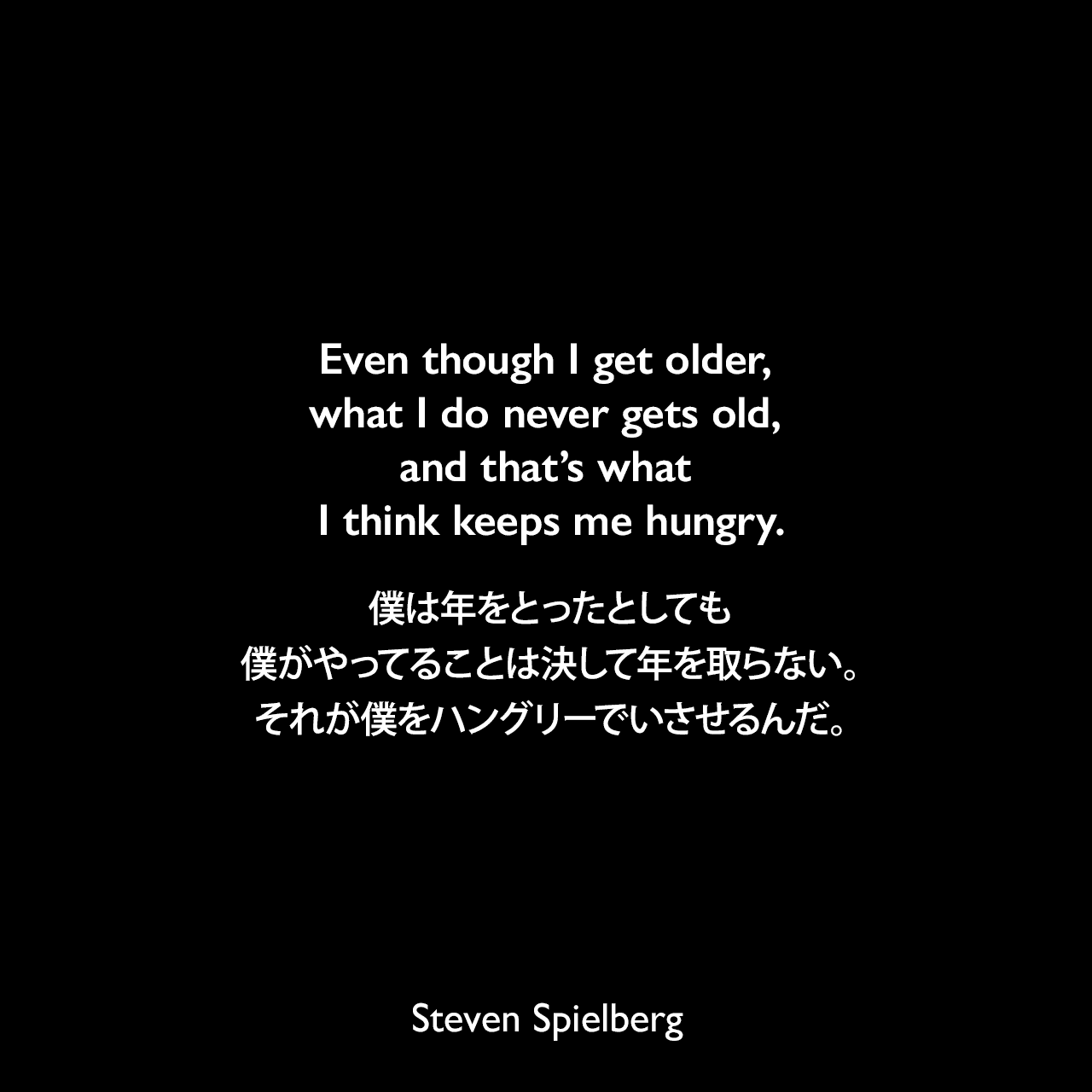 Even though I get older, what I do never gets old, and that’s what I think keeps me hungry.僕は年をとったとしても、僕がやってることは決して年を取らない。それが僕をハングリーでいさせるんだ。Steven Spielberg