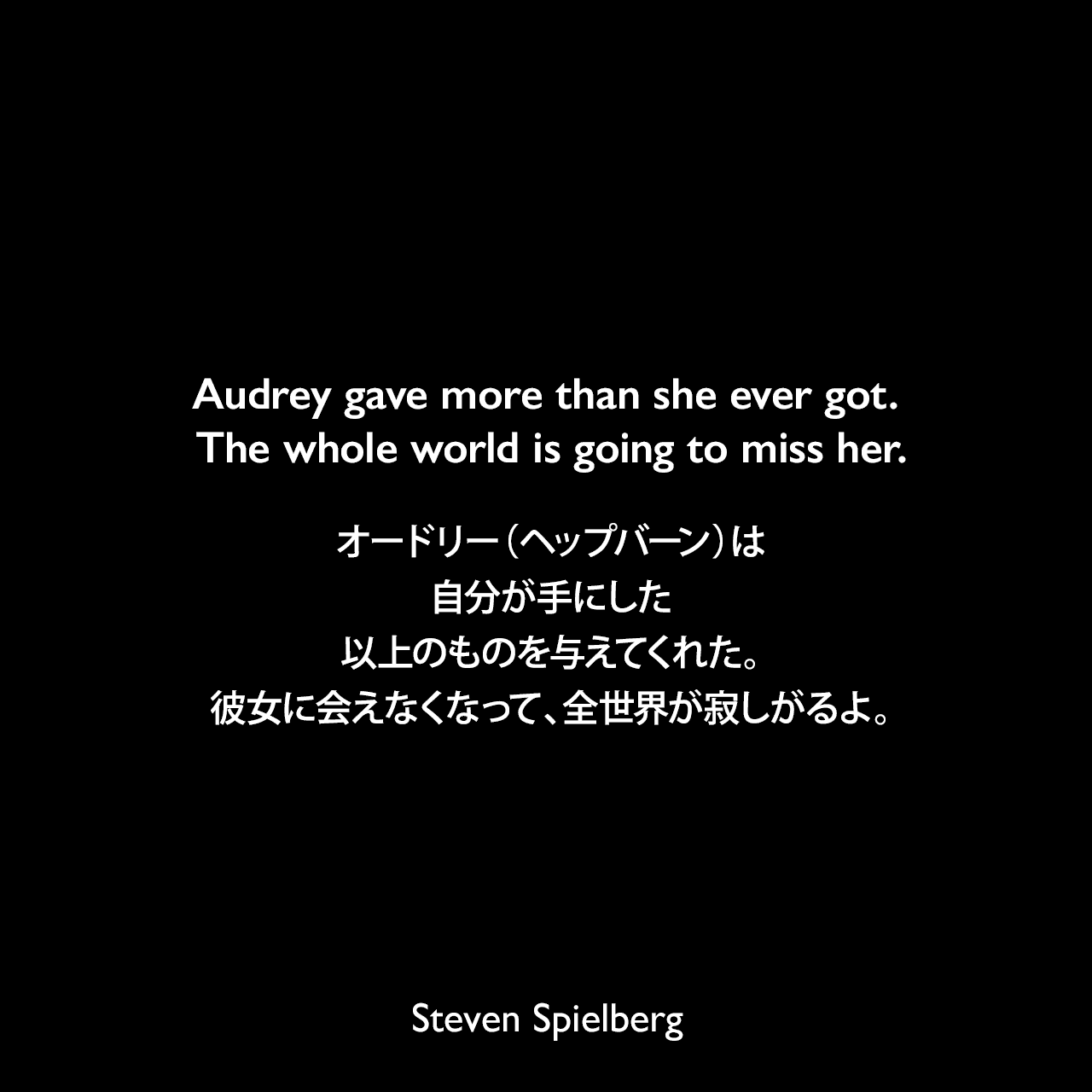 Audrey gave more than she ever got. The whole world is going to miss her.オードリー（ヘップバーン）は自分が手にした以上のものを与えてくれた。彼女に会えなくなって、全世界が寂しがるよ。Steven Spielberg