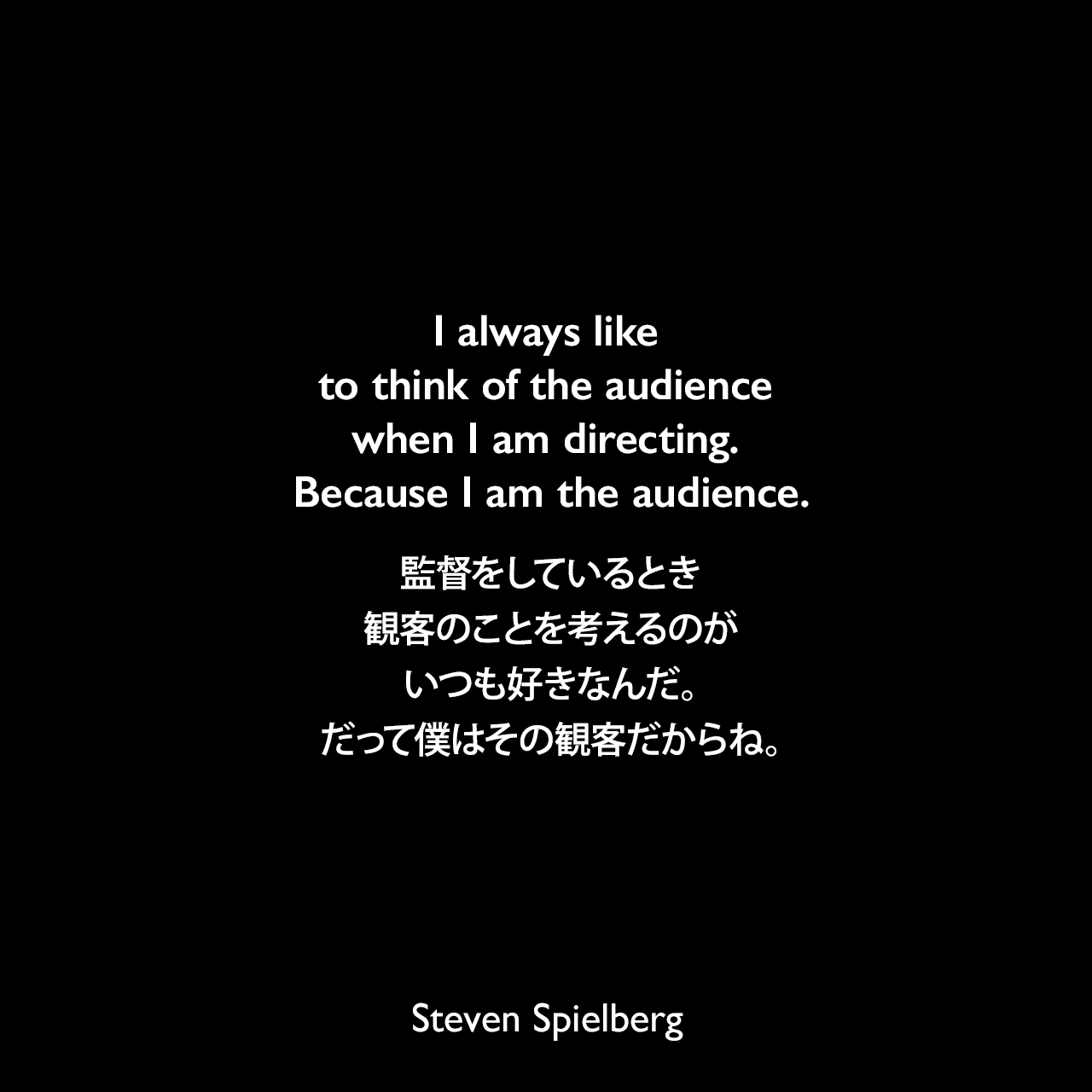 I always like to think of the audience when I am directing. Because I am the audience.監督をしているとき、観客のことを考えるのがいつも好きなんだ。だって僕はその観客だからね。Steven Spielberg