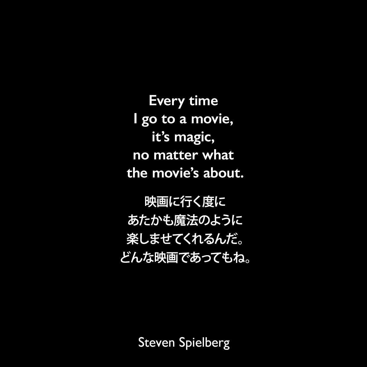 Every time I go to a movie, it’s magic, no matter what the movie’s about.映画に行く度に、あたかも魔法のように楽しませてくれるんだ。どんな映画であってもね。Steven Spielberg