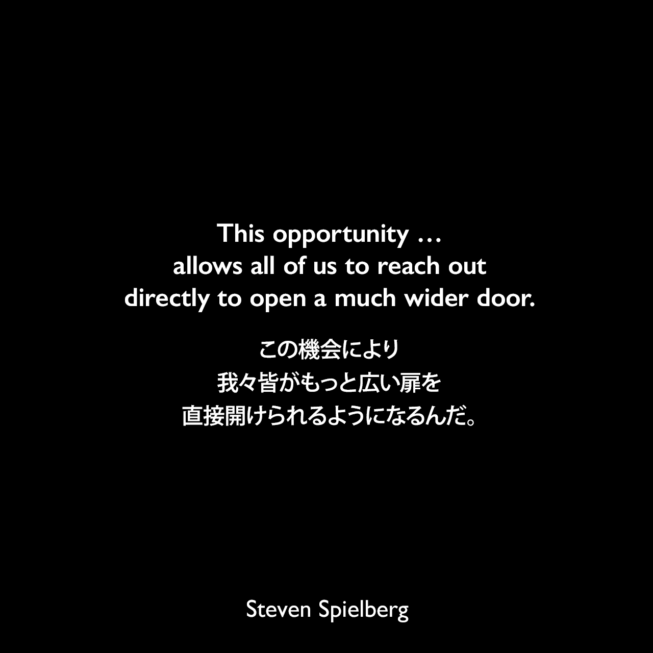 This opportunity … allows all of us to reach out directly to open a much wider door.この機会により、我々皆がもっと広い扉を直接開けられるようになるんだ。Steven Spielberg