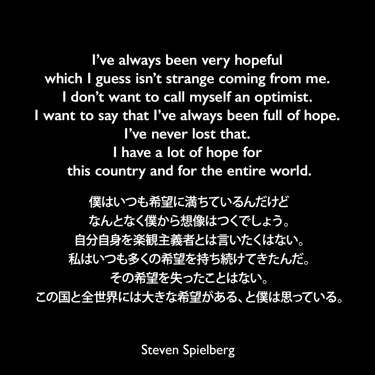I’ve always been very hopeful which I guess isn’t strange coming from me. I don’t want to call myself an optimist. I want to say that I’ve always been full of hope. I’ve never lost that. I have a lot of hope for this country and for the entire world.僕はいつも希望に満ちているんだけど、なんとなく僕から想像はつくでしょう。自分自身を楽観主義者とは言いたくはない。私はいつも多くの希望を持ち続けてきたんだ。その希望を失ったことはない。この国と全世界には大きな希望がある、と僕は思っている。Steven Spielberg