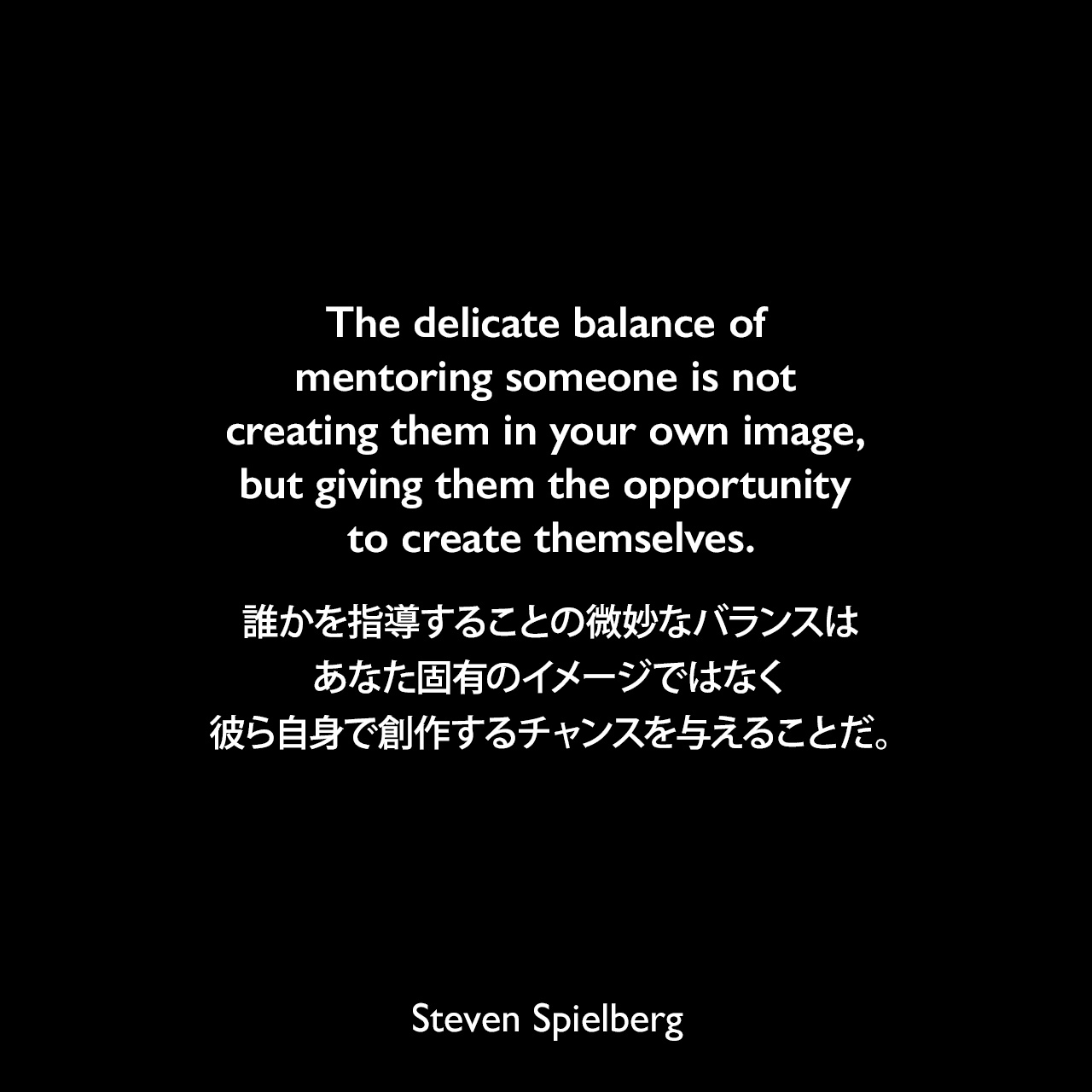 The delicate balance of mentoring someone is not creating them in your own image, but giving them the opportunity to create themselves.誰かを指導することの微妙なバランスは、あなた固有のイメージではなく、彼ら自身で創作するチャンスを与えることだ。Steven Spielberg