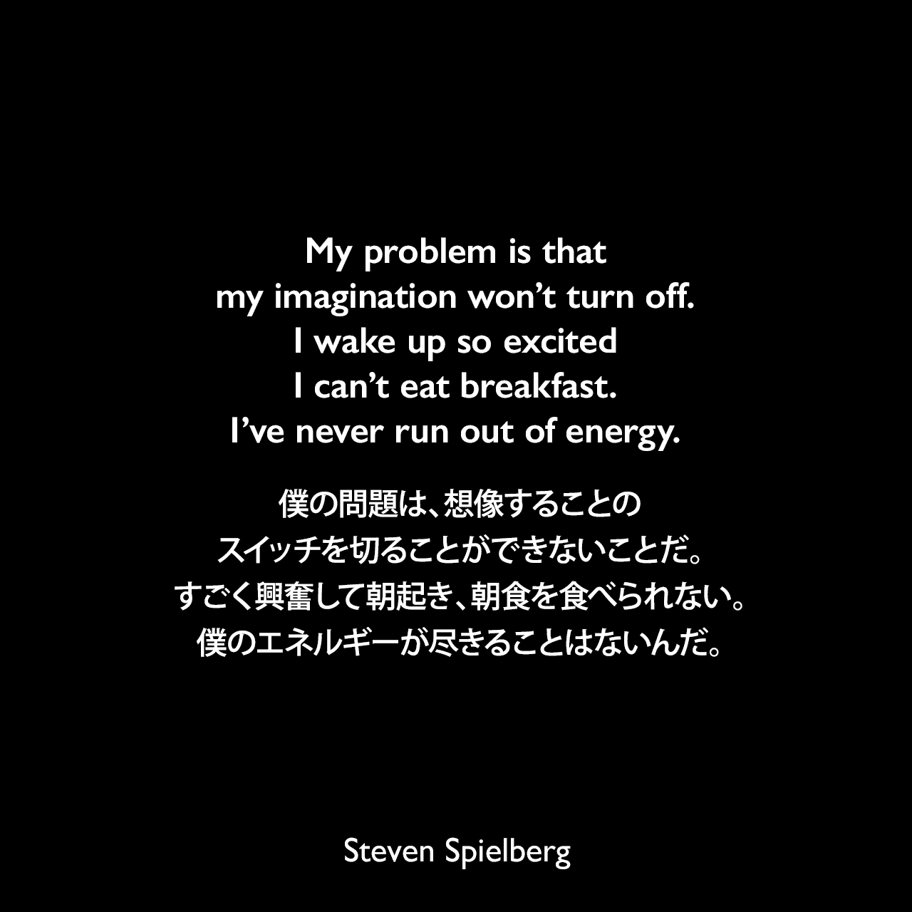 My problem is that my imagination won’t turn off. I wake up so excited I can’t eat breakfast. I’ve never run out of energy.僕の問題は、想像することのスイッチを切ることができないことだ。すごく興奮して朝起き、朝食を食べられない。僕のエネルギーが尽きることはないんだ。Steven Spielberg
