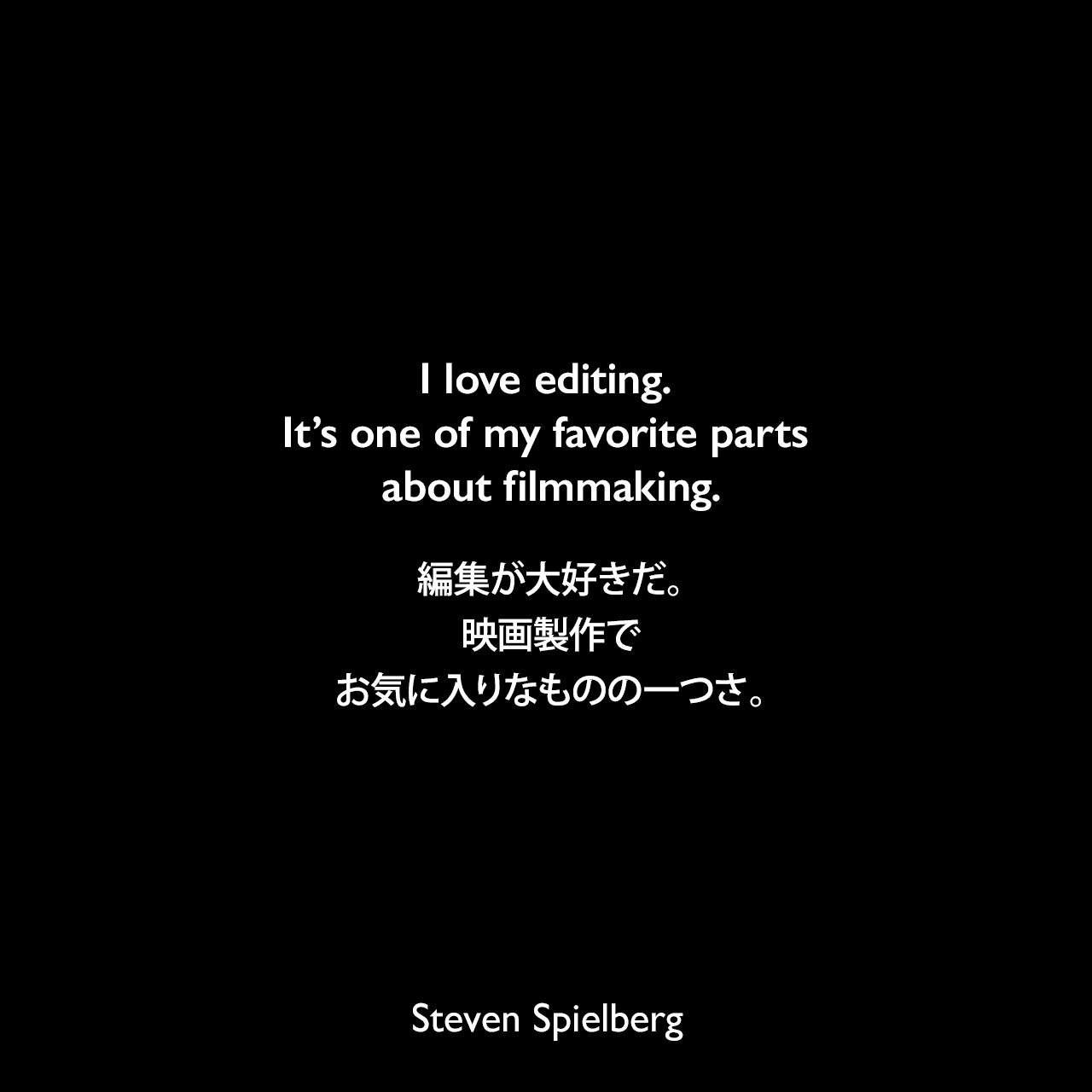 I love editing. It’s one of my favorite parts about filmmaking.編集が大好きだ。映画製作でお気に入りなものの一つさ。Steven Spielberg