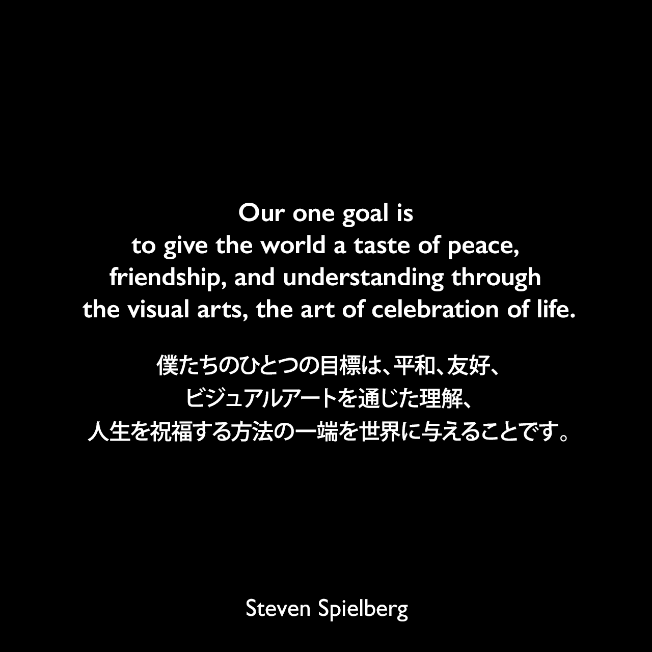 Our one goal is to give the world a taste of peace, friendship, and understanding through the visual arts, the art of celebration of life.僕たちのひとつの目標は、平和、友好、ビジュアルアートを通じた理解、人生を祝福する方法の一端を世界に与えることです。Steven Spielberg
