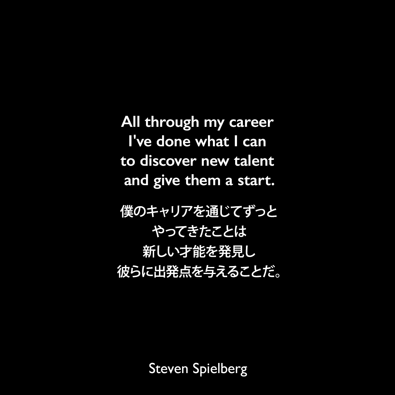 All through my career I've done what I can to discover new talent and give them a start.僕のキャリアを通じてずっとやってきたことは、新しい才能を発見し、彼らに出発点を与えることだ。Steven Spielberg