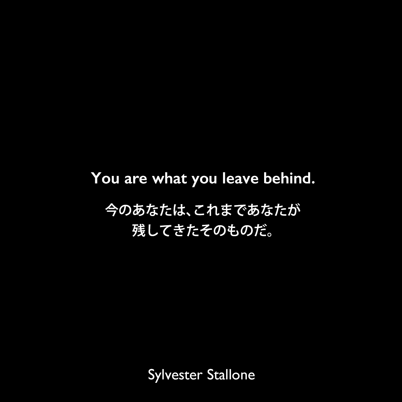 You are what you leave behind.今のあなたは、これまであなたが残してきたそのものだ。Sylvester Stallone